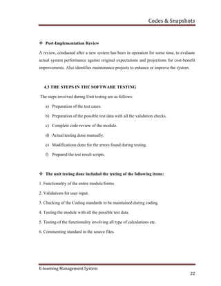 Codes & Snapshots
E-learning Management System
22
 Post-Implementation Review
A review, conducted after a new system has been in operation for some time, to evaluate
actual system performance against original expectations and projections for cost-benefit
improvements. Also identifies maintenance projects to enhance or improve the system.
4.3 THE STEPS IN THE SOFTWARE TESTING
The steps involved during Unit testing are as follows:
a) Preparation of the test cases.
b) Preparation of the possible test data with all the validation checks.
c) Complete code review of the module.
d) Actual testing done manually.
e) Modifications done for the errors found during testing.
f) Prepared the test result scripts.
 The unit testing done included the testing of the following items:
1. Functionality of the entire module/forms.
2. Validations for user input.
3. Checking of the Coding standards to be maintained during coding.
4. Testing the module with all the possible test data.
5. Testing of the functionality involving all type of calculations etc.
6. Commenting standard in the source files.
 