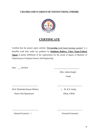 III
CHAMELI DEVI GROUP OF INSTITUTIONS, INDORE
CERTIFICATE
Certified that the project report entitled, “E-Learning (web based learning system)” is a
bonafide work done under my guidance by Shubham Rathore, Vinay Nagar,Yashraj
Nigam in partial fulfillment of the requirements for the award of degree of Bachelor of
Engineering in Computer Science And Engineering.
Date: ___/04/2018 _________________________
(Mrs. Ankita Singh)
Guide
__________________________ _________________________
(Prof. Shailendra Kumar Mishra) ( Dr. K.S. Jairaj)
Head of the Department (Dean, CDGI)
__________________________ _________________________
(Internal Examiner ) (External Examiner)
 