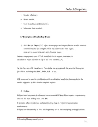 Codes & Snapshots
E-learning Management System
25
 Greater efficiency.
 Better service.
 User friendliness and interactive.
 Minimum time required.
4.7 Description of Technology Used:-
1) Java Server Pages (JSP) :- java server pages as compared to the servlet are more
comfortable and less complex when we deal with the html logics.
Java server pages in java are also dynamic pages.
Java server pages are pure HTML by default but it support java code too.
Java Server Pages are built on top of the Java Servlets API,
So like Servlets, JSP (Java Server Pages) also has access to all the powerful Enterprise
java APIs, including the JDBC, JNDI, EJB or etc.
JSP pages can be used in combination with servlets that handle the business logic, the
model supported by Java servlet template engines.
2) Eclipse
Eclipse is an integrated development environment (IDE) used in computer programming
and it is the most widely used Java IDE.
It contains a base workspace and an extensible plug-in system for customizing
environment.
Eclipse is written mostly in Java and its primary use is for developing Java applications.
 