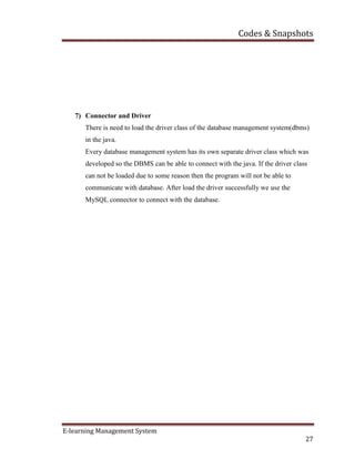 Codes & Snapshots
E-learning Management System
27
7) Connector and Driver
There is need to load the driver class of the database management system(dbms)
in the java.
Every database management system has its own separate driver class which was
developed so the DBMS can be able to connect with the java. If the driver class
can not be loaded due to some reason then the program will not be able to
communicate with database. After load the driver successfully we use the
MySQL connector to connect with the database.
 