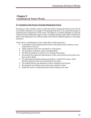 Conclusion & Future Works
E-learning Management System
29
Chapter-5
Conclusion & Future Works
5.1 Conclusion of the Project E-learning Management System:
Our project is only a humble venture to satisfy the needs to manage their project work. Several
user friendly coding have also adopted. This package shall prove to be a powerful package in
satisfying all the requirements of the school. The objective of software planning is to provide
a frame work that enables the manger to make reasonable estimates made within a limited time
frame at the beginning of the software project and should be updated regularly as the project
progresses.
At the end it is concluded that we have made effort on following points...
 A description of the background and context of the project and its relation to work
already done in the area.
 Made statement of the aims and objectives of the project.
 The description of Purpose, Scope, and applicability.
 We &fine the problem on which we are working in the project.
 We describe the requirement Specifications of the system and the actions that can be
done on these things.
 We understand the problem domain and produce a model of the system, which
describes operations that can be performed on the system.
 We included features and operations in detail, including screen layouts.
 We designed user interface and security issues related to system.
 Finally the system is implemented and tested according to test cases.
 