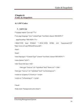 Codes & Snapshots
E-learning Management System
31
Chapter-6
Codes & Snapshots
6.1 JSP Codes
A. register.jsp
<%@page import="java.sql.*"%>
<%@ page language="java" contentType="text/html; charset=ISO-8859-1"
pageEncoding="ISO-8859-1"%>
<!DOCTYPE html PUBLIC "-//W3C//DTD HTML 4.01 Transitional//EN"
"http://www.w3.org/TR/html4/loose.dtd">
<html>
<head>
<meta http-equiv="Content-Type" content="text/html; charset=ISO-8859-1">
<meta charset="utf-8">
<title>Insert title here</title>
<link type="text/css" rel="stylesheet" href="boots.css"></link>
<link type="text/css" rel="stylesheet" href="css/bootstrap.css">
<script src=js/jquery-3.2.0.min.js></script>
<script src="js/bootstrap.js"></script>
</head>
<body style="background-color:wheat">
 