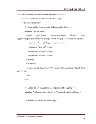 Codes & Snapshots
E-learning Management System
32
<div class='preloader'><div class='loaded'>&nbsp;</div></div>
<nav class="navbar navbar-default navbar-fixed-top">
<div class="container">
<!-- Brand and toggle get grouped for better mobile display -->
<div class="navbar-header">
<button type="button" class="navbar-toggle collapsed" data-
toggle="collapse" data-target="#bs-example-navbar-collapse-1" aria-expanded="false">
<span class="sr-only">Toggle navigation</span>
<span class="icon-bar"></span>
<span class="icon-bar"></span>
<span class="icon-bar"></span>
</button>
<div id=to1>
<a class="navbar-brand" href="#"><img src="fol/ima64.png" height=60px
alt="" /></a>
</div>
</div>
<!-- Collect the nav links, forms, and other content for toggling -->
<div class="collapse navbar-collapse" id="bs-example-navbar-collapse-1">
<ul class="nav navbar-nav navbar-right">
 