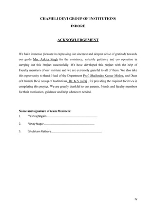 IV
CHAMELI DEVI GROUP OF INSTITUTIONS
INDORE
ACKNOWLEDGEMENT
We have immense pleasure in expressing our sincerest and deepest sense of gratitude towards
our guide Mrs. Ankita Singh for the assistance, valuable guidance and co- operation in
carrying out this Project successfully. We have developed this project with the help of
Faculty members of our institute and we are extremely grateful to all of them. We also take
this opportunity to thank Head of the Department Prof. Shailendra Kumar Mishra, and Dean
of Chameli Devi Group of Institutions, Dr. K.S. Jairaj , for providing the required facilities in
completing this project. We are greatly thankful to our parents, friends and faculty members
for their motivation, guidance and help whenever needed.
Name and signature of team Members:
1. Yashraj Nigam…………………………………………………………….
2. Vinay Nagar…………………………………………………………….
3. Shubham Rathore…………………………………………………………….
 