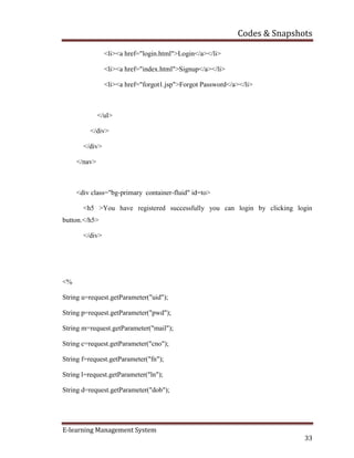 Codes & Snapshots
E-learning Management System
33
<li><a href="login.html">Login</a></li>
<li><a href="index.html">Signup</a></li>
<li><a href="forgot1.jsp">Forgot Password</a></li>
</ul>
</div>
</div>
</nav>
<div class="bg-primary container-fluid" id=to>
<h5 >You have registered successfully you can login by clicking login
button.</h5>
</div>
<%
String u=request.getParameter("uid");
String p=request.getParameter("pwd");
String m=request.getParameter("mail");
String c=request.getParameter("cno");
String f=request.getParameter("fn");
String l=request.getParameter("ln");
String d=request.getParameter("dob");
 