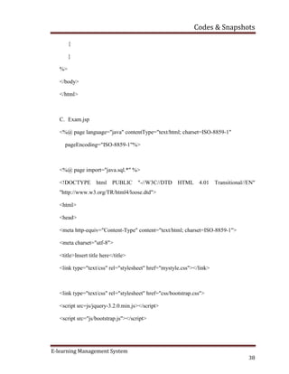 Codes & Snapshots
E-learning Management System
38
{
}
%>
</body>
</html>
C. Exam.jsp
<%@ page language="java" contentType="text/html; charset=ISO-8859-1"
pageEncoding="ISO-8859-1"%>
<%@ page import="java.sql.*" %>
<!DOCTYPE html PUBLIC "-//W3C//DTD HTML 4.01 Transitional//EN"
"http://www.w3.org/TR/html4/loose.dtd">
<html>
<head>
<meta http-equiv="Content-Type" content="text/html; charset=ISO-8859-1">
<meta charset="utf-8">
<title>Insert title here</title>
<link type="text/css" rel="stylesheet" href="mystyle.css"></link>
<link type="text/css" rel="stylesheet" href="css/bootstrap.css">
<script src=js/jquery-3.2.0.min.js></script>
<script src="js/bootstrap.js"></script>
 