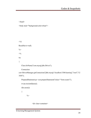 Codes & Snapshots
E-learning Management System
39
</head>
<body style="background-color:wheat">
<%!
ResultSet rs=null;
%>
<%
try
{
Class.forName("com.mysql.jdbc.Driver");
Connection
con=DriverManager.getConnection("jdbc:mysql://localhost:3306/learning","root","12
3456");
PreparedStatement ps =con.prepareStatement("select * from exam1");
rs=ps.executeQuery();
if(rs.next())
{
%>
<div class=container>
 