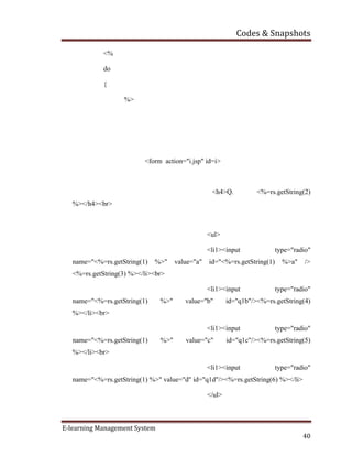 Codes & Snapshots
E-learning Management System
40
<%
do
{
%>
<form action="i.jsp" id=i>
<h4>Q. <%=rs.getString(2)
%></h4><br>
<ul>
<li1><input type="radio"
name="<%=rs.getString(1) %>" value="a" id="<%=rs.getString(1) %>a" />
<%=rs.getString(3) %></li><br>
<li1><input type="radio"
name="<%=rs.getString(1) %>" value="b" id="q1b"/><%=rs.getString(4)
%></li><br>
<li1><input type="radio"
name="<%=rs.getString(1) %>" value="c" id="q1c"/><%=rs.getString(5)
%></li><br>
<li1><input type="radio"
name="<%=rs.getString(1) %>" value="d" id="q1d"/><%=rs.getString(6) %></li>
</ul>
 