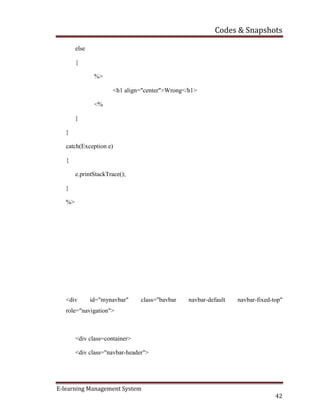 Codes & Snapshots
E-learning Management System
42
else
{
%>
<h1 align="center">Wrong</h1>
<%
}
}
catch(Exception e)
{
e.printStackTrace();
}
%>
<div id="mynavbar" class="bavbar navbar-default navbar-fixed-top"
role="navigation">
<div class=container>
<div class="navbar-header">
 