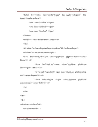 Codes & Snapshots
E-learning Management System
43
<button type=button class="navbar-toggle" data-toggle="collapase" data-
target="#navbar-collapse">
<span class="icon-bar"></span>
<span class="icon-bar"></span>
<span class="icon-bar"></span>
</button>
<a href="#" class="navbar-brand">Media</a>
</div>
<div class="navbar-collapse collapse dropdown" id="navbar-collapse">
<ul class="nav navbar-nav navbar-right">
<li><a href="learn.jsp"><span class="glyphicon glyphicon-home"></span>
Home</a></li>
<li><a href="edit.jsp"><span class="glyphicon glyphicon-
edit"></span> Edit</a></li>
<li><a href="login.html"><span class="glyphicon glyphicon-log-
out"></span> Logout</a></li>
<li><a href="help.jsp" ><span class="glyphicon glyphicon-
question-sign"></span> Help</a></li>
</ul>
</div>
</div>
</div>
<div class=container-fluid>
<div class=row id=i1>
 