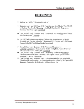 Codes & Snapshots
E-learning Management System
59
REFERENCES
 Nichols, M. (2007). "E-learning in context"
 Kalantzis, Mary and Bill Cope. 2015. "Learning and New Media." Pp. 373-387
in The Sage Handbook of Learning, edited by D. Scott and E. Hargreaves.
Thousand Oaks CA: Sage. | download
 Cope, Bill and Mary Kalantzis. 2015. "Assessment and Pedagogy in the Era of
Machine-Mediated Learning."
 Pp. 350-374 in Education as Social Construction: Contributions to Theory,
Research, and Practice, edited by T. Dragonas, K. J. Gergen, and S. McNamee.
Chagrin Falls OH: Worldshare Books. | download
 Cope, Bill and Mary Kalantzis. 2015. "Sources of Evidence-of-
Learning: Learning and Assessment in the Era of Big Data." Open Review of
Educational Research 2:194–217. | download
 Cope, Bill and Mary Kalantzis. 2015. "Interpreting Evidence-of-Learning:
Educational Research in the Era of Big Data." Open Review of Educational
Research 2:218–239. | download
 Cope, Bill and Mary Kalantzis. 2009. "Ubiquitous Learning: An Agenda for
Educational Transformation." in Ubiquitous Learning, edited by B. Cope and M.
Kalantzis. Champaign IL: University of Illinois Press. | in
 