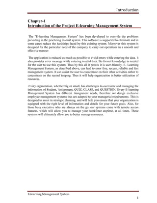 Introduction
E-learning Management System
1
Chapter-1
Introduction of the Project E-learning Management System
The "E-learning Management System" has been developed to override the problems
prevailing in the practicing manual system. This software is supported to eliminate and in
some cases reduce the hardships faced by this existing system. Moreover this system is
designed for the particular need of the company to carry out operations in a smooth and
effective manner.
The application is reduced as much as possible to avoid errors while entering the data. It
also provides error message while entering invalid data. No formal knowledge is needed
for the user to use this system. Thus by this all it proves it is user-friendly. E- Learning
Management System, as described above, can lead to error free, secure, reliable and fast
management system. It can assist the user to concentrate on their other activities rather to
concentrate on the record keeping. Thus it will help organization in better utilization of
resources.
Every organization, whether big or small, has challenges to overcome and managing the
information of Student, Assignment, QUIZ, CLASS, and QUESTION. Every E-learning
Management System has different Assignment needs, therefore we design exclusive
employee management systems that are adapted to your managerial requirements. This is
designed to assist in strategic planning, and will help you ensure that your organization is
equipped with the right level of information and details for your future goals. Also, for
those busy executive who are always on the go, our systems come with remote access
features, which will allow you to manage your workforce anytime, at all times. These
systems will ultimately allow you to better manage resources.
 