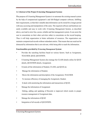 Introduction
E-learning Management System
2
1.1 Abstract of the Project E-learning Management System:
The purpose of E-learning Management System is to automate the existing manual system
by the help of computerized equipment’s and full-fledged computer software, fulfilling
their requirements, so that their valuable data/information can be stored for a longer period
with easy accessing and manipulation of the same. The required software and hardware are
easily available and easy to work with. E-learning Management System, as described
above, can lead to error free, secure, reliable and fast management system. It can assist the
user to concentrate on their other activities rather to concentrate on the record keeping.
Thus it will help organization in better utilization of resources. The organization can
maintain computerized records without redundant entries. That means that one need not be
distracted by information that is not relevant, while being able to reach the information.
Functionalities provided by E-learning Management System:
• Provides the searching facilities based on various factors. Such as Assignment,
TEACHER, QUIZ, QUESTION.
• E-learning Management System also manage the CLASS details online for QUIZ
details, QUESTION details, Assignment.
• It tracks all the information of Student, CLASS, and QUIZ etc
• Manage the information of Student.
• Shows the information and description of the Assignment, TEACHER
• To increase efficiency of managing the Assignment, Student.
• It deals with monitoring the information and transactions of QUIZ.
• Manage the information of Assignment
• Editing, adding and updating of Records is improved which results in proper
resource management of Assignment data.
• Manage the information of QUIZ
• Integration of all records of QUESTION.
 