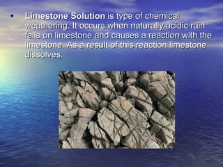 Limestone Solution  is type of chemical weathering. It occurs when naturally acidic rain falls on limestone and causes a reaction with the limestone. As a result of this reaction limestone dissolves. 