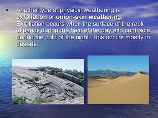 Another type of physical weathering is  exfoliation  or  onion-skin   weathering . Exfoliation occurs when the surface of the rock expands during the heat of the day and contracts during the cold of the night. This occurs mostly in deserts. 