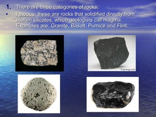 There are three categories of rocks; Igneous : these are rocks that solidified directly from molten silicates, which geologists call magma. Examples are: Granite, Basalt, Pumice and Flint. 