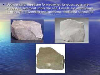 Sedimentary : these are formed when igneous rocks are eroded as sediment under the sea. Fossils are often found in this layer. Examples are limestone, chalk and sandstone. 