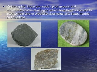 Metamorphic : these are made up of igneous and sedimentary rocks of all ages which have been subjected to intense heat and or pressure. Examples are: slate, marble and quartzite. 