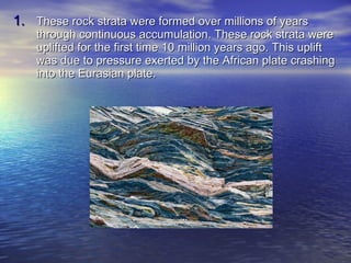 These rock strata were formed over millions of years through continuous accumulation. These rock strata were uplifted for the first time 10 million years ago. This uplift was due to pressure exerted by the African plate crashing into the Eurasian plate. 
