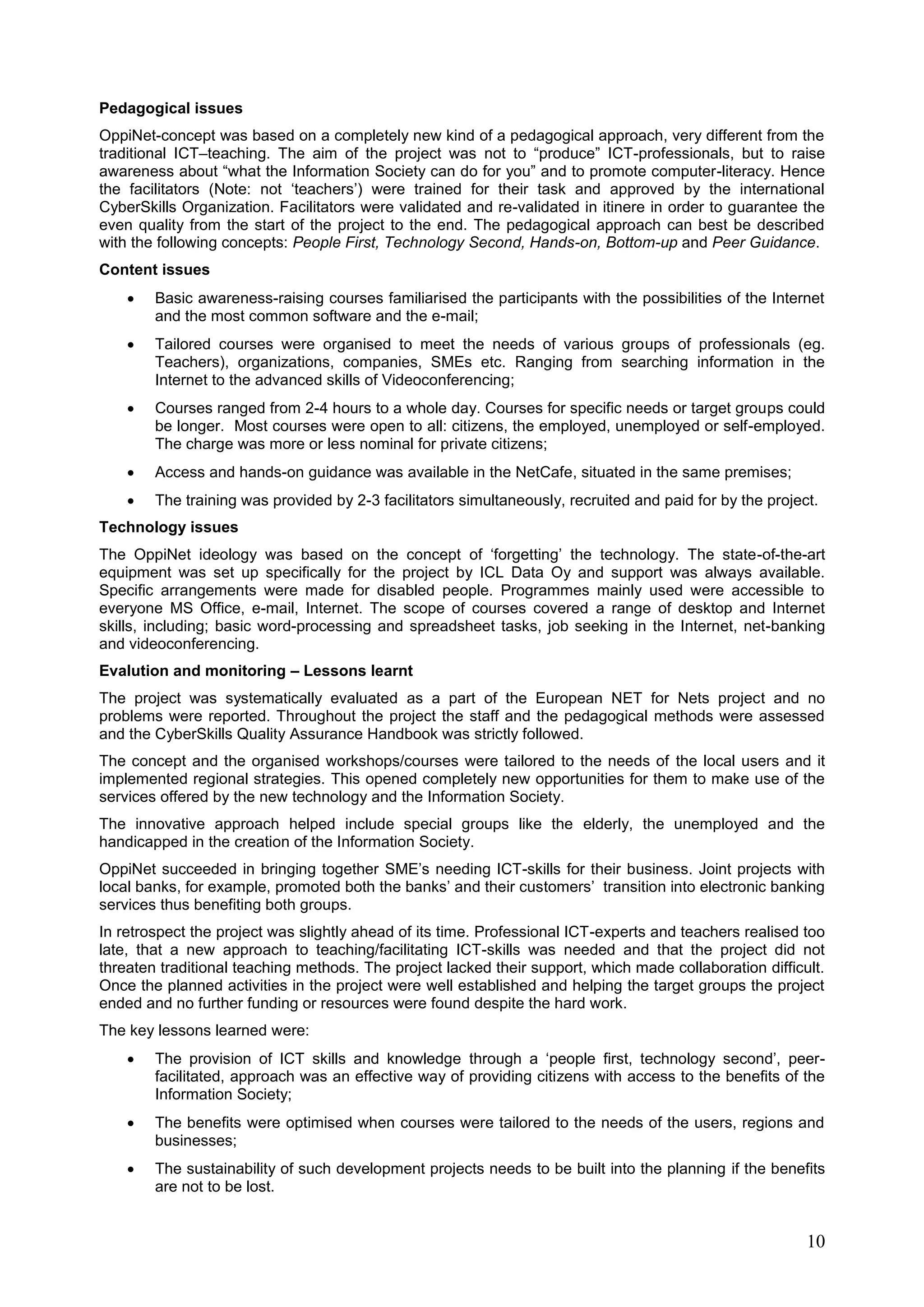 10
Pedagogical issues
OppiNet-concept was based on a completely new kind of a pedagogical approach, very different from the
traditional ICT–teaching. The aim of the project was not to “produce” ICT-professionals, but to raise
awareness about “what the Information Society can do for you” and to promote computer-literacy. Hence
the facilitators (Note: not ‘teachers’) were trained for their task and approved by the international
CyberSkills Organization. Facilitators were validated and re-validated in itinere in order to guarantee the
even quality from the start of the project to the end. The pedagogical approach can best be described
with the following concepts: People First, Technology Second, Hands-on, Bottom-up and Peer Guidance.
Content issues
 Basic awareness-raising courses familiarised the participants with the possibilities of the Internet
and the most common software and the e-mail;
 Tailored courses were organised to meet the needs of various groups of professionals (eg.
Teachers), organizations, companies, SMEs etc. Ranging from searching information in the
Internet to the advanced skills of Videoconferencing;
 Courses ranged from 2-4 hours to a whole day. Courses for specific needs or target groups could
be longer. Most courses were open to all: citizens, the employed, unemployed or self-employed.
The charge was more or less nominal for private citizens;
 Access and hands-on guidance was available in the NetCafe, situated in the same premises;
 The training was provided by 2-3 facilitators simultaneously, recruited and paid for by the project.
Technology issues
The OppiNet ideology was based on the concept of ‘forgetting’ the technology. The state-of-the-art
equipment was set up specifically for the project by ICL Data Oy and support was always available.
Specific arrangements were made for disabled people. Programmes mainly used were accessible to
everyone MS Office, e-mail, Internet. The scope of courses covered a range of desktop and Internet
skills, including; basic word-processing and spreadsheet tasks, job seeking in the Internet, net-banking
and videoconferencing.
Evalution and monitoring – Lessons learnt
The project was systematically evaluated as a part of the European NET for Nets project and no
problems were reported. Throughout the project the staff and the pedagogical methods were assessed
and the CyberSkills Quality Assurance Handbook was strictly followed.
The concept and the organised workshops/courses were tailored to the needs of the local users and it
implemented regional strategies. This opened completely new opportunities for them to make use of the
services offered by the new technology and the Information Society.
The innovative approach helped include special groups like the elderly, the unemployed and the
handicapped in the creation of the Information Society.
OppiNet succeeded in bringing together SME’s needing ICT-skills for their business. Joint projects with
local banks, for example, promoted both the banks’ and their customers’ transition into electronic banking
services thus benefiting both groups.
In retrospect the project was slightly ahead of its time. Professional ICT-experts and teachers realised too
late, that a new approach to teaching/facilitating ICT-skills was needed and that the project did not
threaten traditional teaching methods. The project lacked their support, which made collaboration difficult.
Once the planned activities in the project were well established and helping the target groups the project
ended and no further funding or resources were found despite the hard work.
The key lessons learned were:
 The provision of ICT skills and knowledge through a ‘people first, technology second’, peer-
facilitated, approach was an effective way of providing citizens with access to the benefits of the
Information Society;
 The benefits were optimised when courses were tailored to the needs of the users, regions and
businesses;
 The sustainability of such development projects needs to be built into the planning if the benefits
are not to be lost.
 