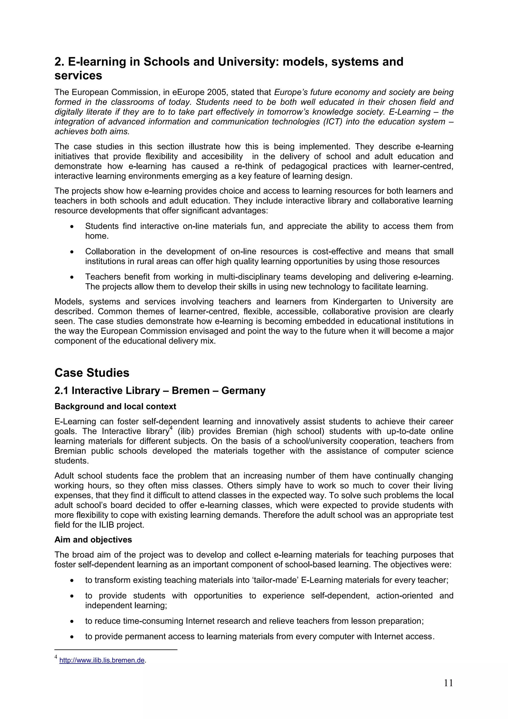 11
2. E-learning in Schools and University: models, systems and
services
The European Commission, in eEurope 2005, stated that Europe’s future economy and society are being
formed in the classrooms of today. Students need to be both well educated in their chosen field and
digitally literate if they are to to take part effectively in tomorrow’s knowledge society. E-Learning – the
integration of advanced information and communication technologies (ICT) into the education system –
achieves both aims.
The case studies in this section illustrate how this is being implemented. They describe e-learning
initiatives that provide flexibility and accesibility in the delivery of school and adult education and
demonstrate how e-learning has caused a re-think of pedagogical practices with learner-centred,
interactive learning environments emerging as a key feature of learning design.
The projects show how e-learning provides choice and access to learning resources for both learners and
teachers in both schools and adult education. They include interactive library and collaborative learning
resource developments that offer significant advantages:
 Students find interactive on-line materials fun, and appreciate the ability to access them from
home.
 Collaboration in the development of on-line resources is cost-effective and means that small
institutions in rural areas can offer high quality learning opportunities by using those resources
 Teachers benefit from working in multi-disciplinary teams developing and delivering e-learning.
The projects allow them to develop their skills in using new technology to facilitate learning.
Models, systems and services involving teachers and learners from Kindergarten to University are
described. Common themes of learner-centred, flexible, accessible, collaborative provision are clearly
seen. The case studies demonstrate how e-learning is becoming embedded in educational institutions in
the way the European Commission envisaged and point the way to the future when it will become a major
component of the educational delivery mix.
Case Studies
2.1 Interactive Library – Bremen – Germany
Background and local context
E-Learning can foster self-dependent learning and innovatively assist students to achieve their career
goals. The Interactive library
4
(ilib) provides Bremian (high school) students with up-to-date online
learning materials for different subjects. On the basis of a school/university cooperation, teachers from
Bremian public schools developed the materials together with the assistance of computer science
students.
Adult school students face the problem that an increasing number of them have continually changing
working hours, so they often miss classes. Others simply have to work so much to cover their living
expenses, that they find it difficult to attend classes in the expected way. To solve such problems the local
adult school’s board decided to offer e-learning classes, which were expected to provide students with
more flexibility to cope with existing learning demands. Therefore the adult school was an appropriate test
field for the ILIB project.
Aim and objectives
The broad aim of the project was to develop and collect e-learning materials for teaching purposes that
foster self-dependent learning as an important component of school-based learning. The objectives were:
 to transform existing teaching materials into ‘tailor-made’ E-Learning materials for every teacher;
 to provide students with opportunities to experience self-dependent, action-oriented and
independent learning;
 to reduce time-consuming Internet research and relieve teachers from lesson preparation;
 to provide permanent access to learning materials from every computer with Internet access.
4
http://www.ilib.lis.bremen.de.
 