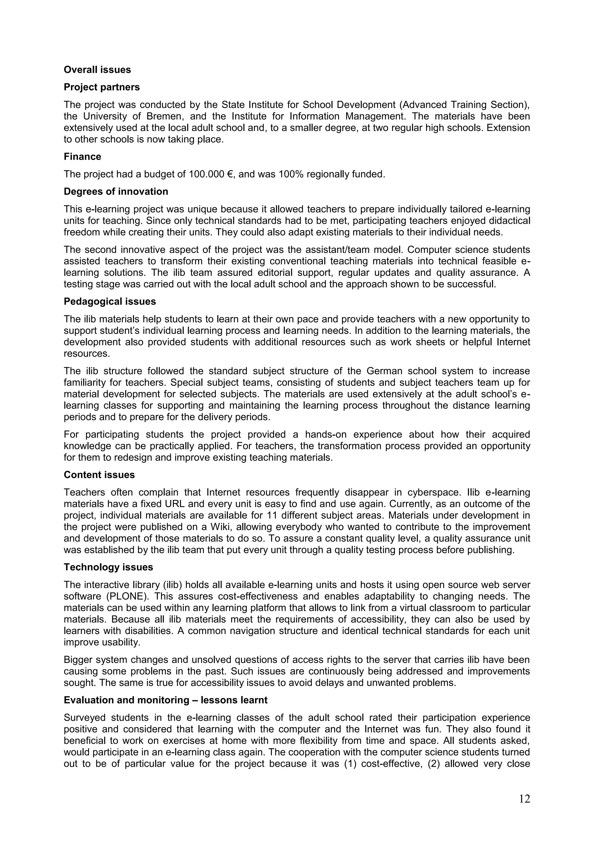 12
Overall issues
Project partners
The project was conducted by the State Institute for School Development (Advanced Training Section),
the University of Bremen, and the Institute for Information Management. The materials have been
extensively used at the local adult school and, to a smaller degree, at two regular high schools. Extension
to other schools is now taking place.
Finance
The project had a budget of 100.000 €, and was 100% regionally funded.
Degrees of innovation
This e-learning project was unique because it allowed teachers to prepare individually tailored e-learning
units for teaching. Since only technical standards had to be met, participating teachers enjoyed didactical
freedom while creating their units. They could also adapt existing materials to their individual needs.
The second innovative aspect of the project was the assistant/team model. Computer science students
assisted teachers to transform their existing conventional teaching materials into technical feasible e-
learning solutions. The ilib team assured editorial support, regular updates and quality assurance. A
testing stage was carried out with the local adult school and the approach shown to be successful.
Pedagogical issues
The ilib materials help students to learn at their own pace and provide teachers with a new opportunity to
support student’s individual learning process and learning needs. In addition to the learning materials, the
development also provided students with additional resources such as work sheets or helpful Internet
resources.
The ilib structure followed the standard subject structure of the German school system to increase
familiarity for teachers. Special subject teams, consisting of students and subject teachers team up for
material development for selected subjects. The materials are used extensively at the adult school’s e-
learning classes for supporting and maintaining the learning process throughout the distance learning
periods and to prepare for the delivery periods.
For participating students the project provided a hands-on experience about how their acquired
knowledge can be practically applied. For teachers, the transformation process provided an opportunity
for them to redesign and improve existing teaching materials.
Content issues
Teachers often complain that Internet resources frequently disappear in cyberspace. Ilib e-learning
materials have a fixed URL and every unit is easy to find and use again. Currently, as an outcome of the
project, individual materials are available for 11 different subject areas. Materials under development in
the project were published on a Wiki, allowing everybody who wanted to contribute to the improvement
and development of those materials to do so. To assure a constant quality level, a quality assurance unit
was established by the ilib team that put every unit through a quality testing process before publishing.
Technology issues
The interactive library (ilib) holds all available e-learning units and hosts it using open source web server
software (PLONE). This assures cost-effectiveness and enables adaptability to changing needs. The
materials can be used within any learning platform that allows to link from a virtual classroom to particular
materials. Because all ilib materials meet the requirements of accessibility, they can also be used by
learners with disabilities. A common navigation structure and identical technical standards for each unit
improve usability.
Bigger system changes and unsolved questions of access rights to the server that carries ilib have been
causing some problems in the past. Such issues are continuously being addressed and improvements
sought. The same is true for accessibility issues to avoid delays and unwanted problems.
Evaluation and monitoring – lessons learnt
Surveyed students in the e-learning classes of the adult school rated their participation experience
positive and considered that learning with the computer and the Internet was fun. They also found it
beneficial to work on exercises at home with more flexibility from time and space. All students asked,
would participate in an e-learning class again. The cooperation with the computer science students turned
out to be of particular value for the project because it was (1) cost-effective, (2) allowed very close
 