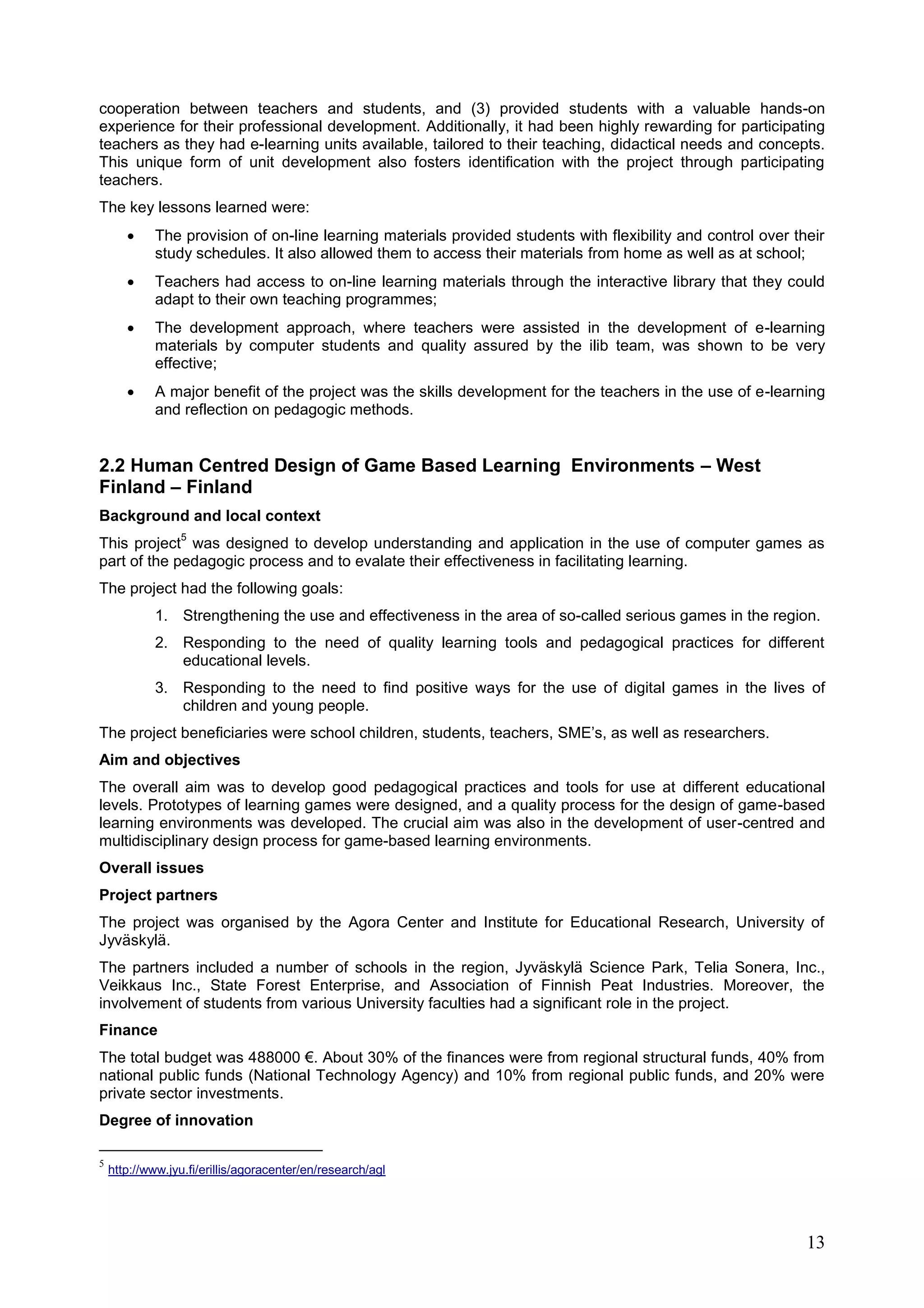 13
cooperation between teachers and students, and (3) provided students with a valuable hands-on
experience for their professional development. Additionally, it had been highly rewarding for participating
teachers as they had e-learning units available, tailored to their teaching, didactical needs and concepts.
This unique form of unit development also fosters identification with the project through participating
teachers.
The key lessons learned were:
 The provision of on-line learning materials provided students with flexibility and control over their
study schedules. It also allowed them to access their materials from home as well as at school;
 Teachers had access to on-line learning materials through the interactive library that they could
adapt to their own teaching programmes;
 The development approach, where teachers were assisted in the development of e-learning
materials by computer students and quality assured by the ilib team, was shown to be very
effective;
 A major benefit of the project was the skills development for the teachers in the use of e-learning
and reflection on pedagogic methods.
2.2 Human Centred Design of Game Based Learning Environments – West
Finland – Finland
Background and local context
This project
5
was designed to develop understanding and application in the use of computer games as
part of the pedagogic process and to evalate their effectiveness in facilitating learning.
The project had the following goals:
1. Strengthening the use and effectiveness in the area of so-called serious games in the region.
2. Responding to the need of quality learning tools and pedagogical practices for different
educational levels.
3. Responding to the need to find positive ways for the use of digital games in the lives of
children and young people.
The project beneficiaries were school children, students, teachers, SME’s, as well as researchers.
Aim and objectives
The overall aim was to develop good pedagogical practices and tools for use at different educational
levels. Prototypes of learning games were designed, and a quality process for the design of game-based
learning environments was developed. The crucial aim was also in the development of user-centred and
multidisciplinary design process for game-based learning environments.
Overall issues
Project partners
The project was organised by the Agora Center and Institute for Educational Research, University of
Jyväskylä.
The partners included a number of schools in the region, Jyväskylä Science Park, Telia Sonera, Inc.,
Veikkaus Inc., State Forest Enterprise, and Association of Finnish Peat Industries. Moreover, the
involvement of students from various University faculties had a significant role in the project.
Finance
The total budget was 488000 €. About 30% of the finances were from regional structural funds, 40% from
national public funds (National Technology Agency) and 10% from regional public funds, and 20% were
private sector investments.
Degree of innovation
5
http://www.jyu.fi/erillis/agoracenter/en/research/agl
 