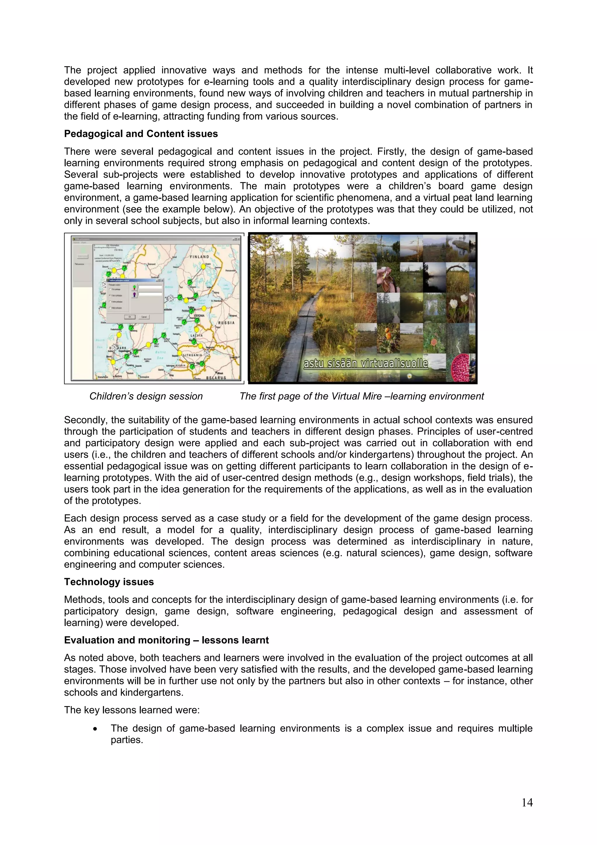 14
The project applied innovative ways and methods for the intense multi-level collaborative work. It
developed new prototypes for e-learning tools and a quality interdisciplinary design process for game-
based learning environments, found new ways of involving children and teachers in mutual partnership in
different phases of game design process, and succeeded in building a novel combination of partners in
the field of e-learning, attracting funding from various sources.
Pedagogical and Content issues
There were several pedagogical and content issues in the project. Firstly, the design of game-based
learning environments required strong emphasis on pedagogical and content design of the prototypes.
Several sub-projects were established to develop innovative prototypes and applications of different
game-based learning environments. The main prototypes were a children’s board game design
environment, a game-based learning application for scientific phenomena, and a virtual peat land learning
environment (see the example below). An objective of the prototypes was that they could be utilized, not
only in several school subjects, but also in informal learning contexts.
Children’s design session The first page of the Virtual Mire –learning environment
Secondly, the suitability of the game-based learning environments in actual school contexts was ensured
through the participation of students and teachers in different design phases. Principles of user-centred
and participatory design were applied and each sub-project was carried out in collaboration with end
users (i.e., the children and teachers of different schools and/or kindergartens) throughout the project. An
essential pedagogical issue was on getting different participants to learn collaboration in the design of e-
learning prototypes. With the aid of user-centred design methods (e.g., design workshops, field trials), the
users took part in the idea generation for the requirements of the applications, as well as in the evaluation
of the prototypes.
Each design process served as a case study or a field for the development of the game design process.
As an end result, a model for a quality, interdisciplinary design process of game-based learning
environments was developed. The design process was determined as interdisciplinary in nature,
combining educational sciences, content areas sciences (e.g. natural sciences), game design, software
engineering and computer sciences.
Technology issues
Methods, tools and concepts for the interdisciplinary design of game-based learning environments (i.e. for
participatory design, game design, software engineering, pedagogical design and assessment of
learning) were developed.
Evaluation and monitoring – lessons learnt
As noted above, both teachers and learners were involved in the evaluation of the project outcomes at all
stages. Those involved have been very satisfied with the results, and the developed game-based learning
environments will be in further use not only by the partners but also in other contexts – for instance, other
schools and kindergartens.
The key lessons learned were:
 The design of game-based learning environments is a complex issue and requires multiple
parties.
 