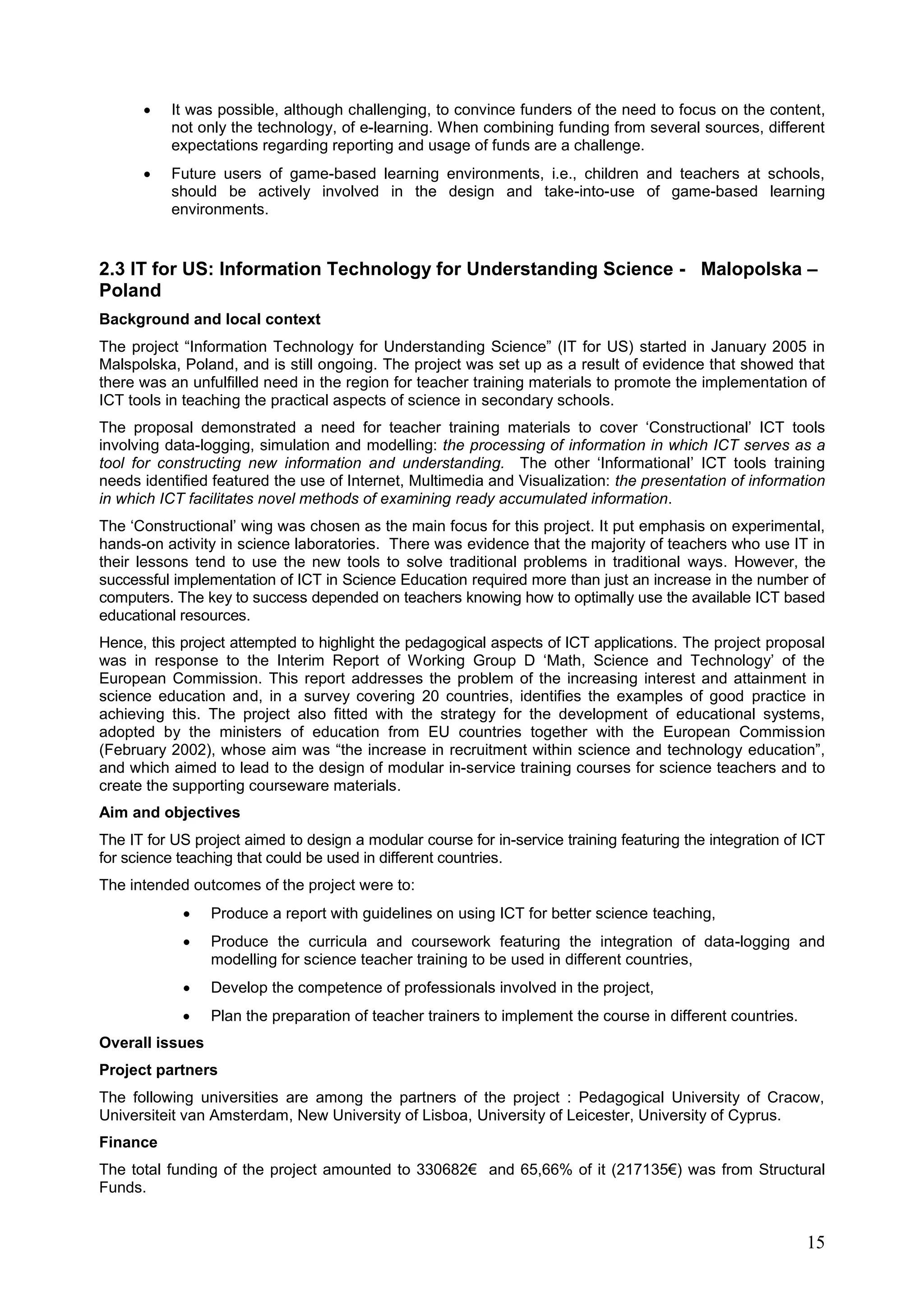 15
 It was possible, although challenging, to convince funders of the need to focus on the content,
not only the technology, of e-learning. When combining funding from several sources, different
expectations regarding reporting and usage of funds are a challenge.
 Future users of game-based learning environments, i.e., children and teachers at schools,
should be actively involved in the design and take-into-use of game-based learning
environments.
2.3 IT for US: Information Technology for Understanding Science - Malopolska –
Poland
Background and local context
The project “Information Technology for Understanding Science” (IT for US) started in January 2005 in
Malspolska, Poland, and is still ongoing. The project was set up as a result of evidence that showed that
there was an unfulfilled need in the region for teacher training materials to promote the implementation of
ICT tools in teaching the practical aspects of science in secondary schools.
The proposal demonstrated a need for teacher training materials to cover ‘Constructional’ ICT tools
involving data-logging, simulation and modelling: the processing of information in which ICT serves as a
tool for constructing new information and understanding. The other ‘Informational’ ICT tools training
needs identified featured the use of Internet, Multimedia and Visualization: the presentation of information
in which ICT facilitates novel methods of examining ready accumulated information.
The ‘Constructional’ wing was chosen as the main focus for this project. It put emphasis on experimental,
hands-on activity in science laboratories. There was evidence that the majority of teachers who use IT in
their lessons tend to use the new tools to solve traditional problems in traditional ways. However, the
successful implementation of ICT in Science Education required more than just an increase in the number of
computers. The key to success depended on teachers knowing how to optimally use the available ICT based
educational resources.
Hence, this project attempted to highlight the pedagogical aspects of ICT applications. The project proposal
was in response to the Interim Report of Working Group D ‘Math, Science and Technology’ of the
European Commission. This report addresses the problem of the increasing interest and attainment in
science education and, in a survey covering 20 countries, identifies the examples of good practice in
achieving this. The project also fitted with the strategy for the development of educational systems,
adopted by the ministers of education from EU countries together with the European Commission
(February 2002), whose aim was “the increase in recruitment within science and technology education”,
and which aimed to lead to the design of modular in-service training courses for science teachers and to
create the supporting courseware materials.
Aim and objectives
The IT for US project aimed to design a modular course for in-service training featuring the integration of ICT
for science teaching that could be used in different countries.
The intended outcomes of the project were to:
 Produce a report with guidelines on using ICT for better science teaching,
 Produce the curricula and coursework featuring the integration of data-logging and
modelling for science teacher training to be used in different countries,
 Develop the competence of professionals involved in the project,
 Plan the preparation of teacher trainers to implement the course in different countries.
Overall issues
Project partners
The following universities are among the partners of the project : Pedagogical University of Cracow,
Universiteit van Amsterdam, New University of Lisboa, University of Leicester, University of Cyprus.
Finance
The total funding of the project amounted to 330682€ and 65,66% of it (217135€) was from Structural
Funds.
 