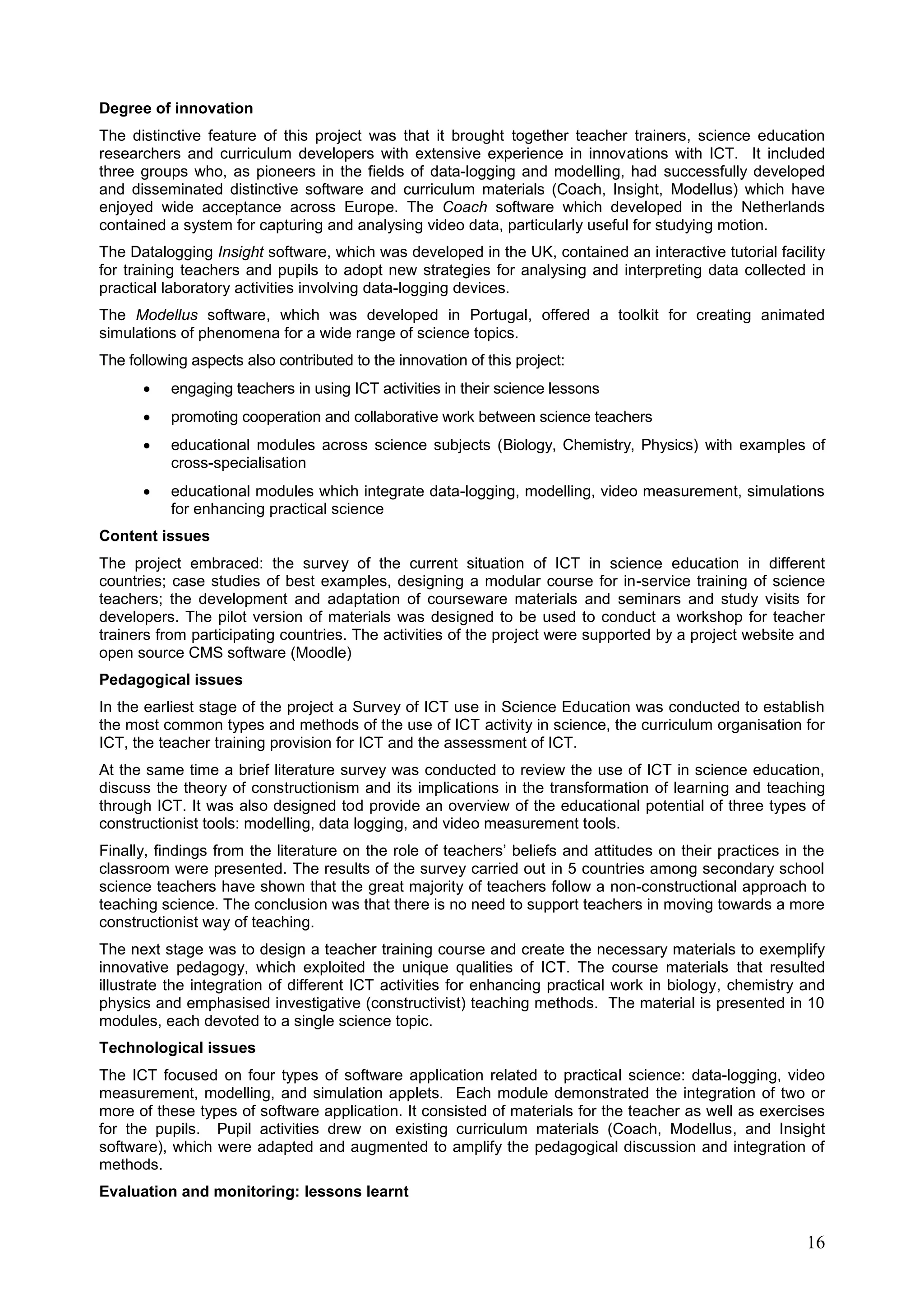 16
Degree of innovation
The distinctive feature of this project was that it brought together teacher trainers, science education
researchers and curriculum developers with extensive experience in innovations with ICT. It included
three groups who, as pioneers in the fields of data-logging and modelling, had successfully developed
and disseminated distinctive software and curriculum materials (Coach, Insight, Modellus) which have
enjoyed wide acceptance across Europe. The Coach software which developed in the Netherlands
contained a system for capturing and analysing video data, particularly useful for studying motion.
The Datalogging Insight software, which was developed in the UK, contained an interactive tutorial facility
for training teachers and pupils to adopt new strategies for analysing and interpreting data collected in
practical laboratory activities involving data-logging devices.
The Modellus software, which was developed in Portugal, offered a toolkit for creating animated
simulations of phenomena for a wide range of science topics.
The following aspects also contributed to the innovation of this project:
 engaging teachers in using ICT activities in their science lessons
 promoting cooperation and collaborative work between science teachers
 educational modules across science subjects (Biology, Chemistry, Physics) with examples of
cross-specialisation
 educational modules which integrate data-logging, modelling, video measurement, simulations
for enhancing practical science
Content issues
The project embraced: the survey of the current situation of ICT in science education in different
countries; case studies of best examples, designing a modular course for in-service training of science
teachers; the development and adaptation of courseware materials and seminars and study visits for
developers. The pilot version of materials was designed to be used to conduct a workshop for teacher
trainers from participating countries. The activities of the project were supported by a project website and
open source CMS software (Moodle)
Pedagogical issues
In the earliest stage of the project a Survey of ICT use in Science Education was conducted to establish
the most common types and methods of the use of ICT activity in science, the curriculum organisation for
ICT, the teacher training provision for ICT and the assessment of ICT.
At the same time a brief literature survey was conducted to review the use of ICT in science education,
discuss the theory of constructionism and its implications in the transformation of learning and teaching
through ICT. It was also designed tod provide an overview of the educational potential of three types of
constructionist tools: modelling, data logging, and video measurement tools.
Finally, findings from the literature on the role of teachers’ beliefs and attitudes on their practices in the
classroom were presented. The results of the survey carried out in 5 countries among secondary school
science teachers have shown that the great majority of teachers follow a non-constructional approach to
teaching science. The conclusion was that there is no need to support teachers in moving towards a more
constructionist way of teaching.
The next stage was to design a teacher training course and create the necessary materials to exemplify
innovative pedagogy, which exploited the unique qualities of ICT. The course materials that resulted
illustrate the integration of different ICT activities for enhancing practical work in biology, chemistry and
physics and emphasised investigative (constructivist) teaching methods. The material is presented in 10
modules, each devoted to a single science topic.
Technological issues
The ICT focused on four types of software application related to practical science: data-logging, video
measurement, modelling, and simulation applets. Each module demonstrated the integration of two or
more of these types of software application. It consisted of materials for the teacher as well as exercises
for the pupils. Pupil activities drew on existing curriculum materials (Coach, Modellus, and Insight
software), which were adapted and augmented to amplify the pedagogical discussion and integration of
methods.
Evaluation and monitoring: lessons learnt
 