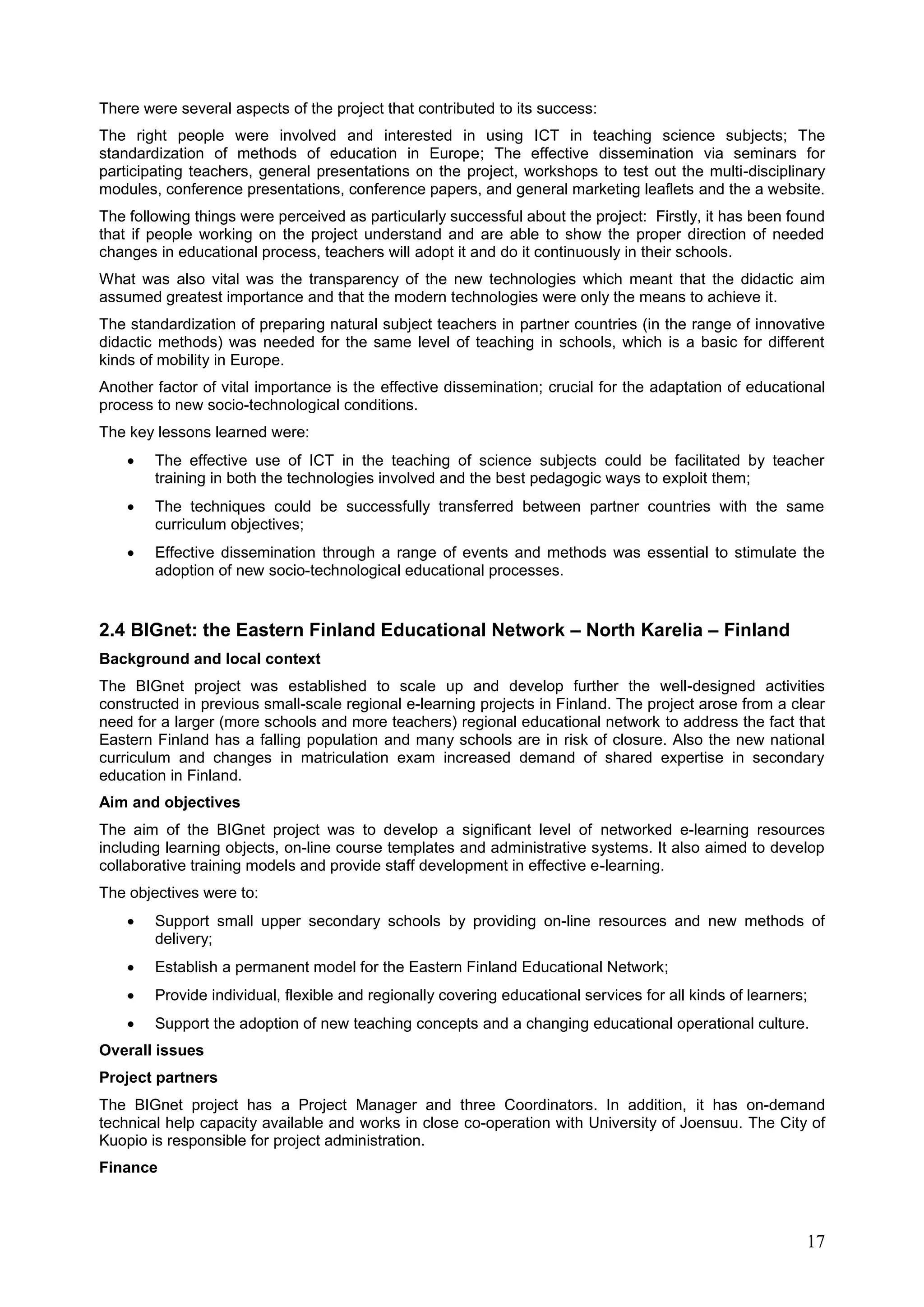 17
There were several aspects of the project that contributed to its success:
The right people were involved and interested in using ICT in teaching science subjects; The
standardization of methods of education in Europe; The effective dissemination via seminars for
participating teachers, general presentations on the project, workshops to test out the multi-disciplinary
modules, conference presentations, conference papers, and general marketing leaflets and the a website.
The following things were perceived as particularly successful about the project: Firstly, it has been found
that if people working on the project understand and are able to show the proper direction of needed
changes in educational process, teachers will adopt it and do it continuously in their schools.
What was also vital was the transparency of the new technologies which meant that the didactic aim
assumed greatest importance and that the modern technologies were only the means to achieve it.
The standardization of preparing natural subject teachers in partner countries (in the range of innovative
didactic methods) was needed for the same level of teaching in schools, which is a basic for different
kinds of mobility in Europe.
Another factor of vital importance is the effective dissemination; crucial for the adaptation of educational
process to new socio-technological conditions.
The key lessons learned were:
 The effective use of ICT in the teaching of science subjects could be facilitated by teacher
training in both the technologies involved and the best pedagogic ways to exploit them;
 The techniques could be successfully transferred between partner countries with the same
curriculum objectives;
 Effective dissemination through a range of events and methods was essential to stimulate the
adoption of new socio-technological educational processes.
2.4 BIGnet: the Eastern Finland Educational Network – North Karelia – Finland
Background and local context
The BIGnet project was established to scale up and develop further the well-designed activities
constructed in previous small-scale regional e-learning projects in Finland. The project arose from a clear
need for a larger (more schools and more teachers) regional educational network to address the fact that
Eastern Finland has a falling population and many schools are in risk of closure. Also the new national
curriculum and changes in matriculation exam increased demand of shared expertise in secondary
education in Finland.
Aim and objectives
The aim of the BIGnet project was to develop a significant level of networked e-learning resources
including learning objects, on-line course templates and administrative systems. It also aimed to develop
collaborative training models and provide staff development in effective e-learning.
The objectives were to:
 Support small upper secondary schools by providing on-line resources and new methods of
delivery;
 Establish a permanent model for the Eastern Finland Educational Network;
 Provide individual, flexible and regionally covering educational services for all kinds of learners;
 Support the adoption of new teaching concepts and a changing educational operational culture.
Overall issues
Project partners
The BIGnet project has a Project Manager and three Coordinators. In addition, it has on-demand
technical help capacity available and works in close co-operation with University of Joensuu. The City of
Kuopio is responsible for project administration.
Finance
 
