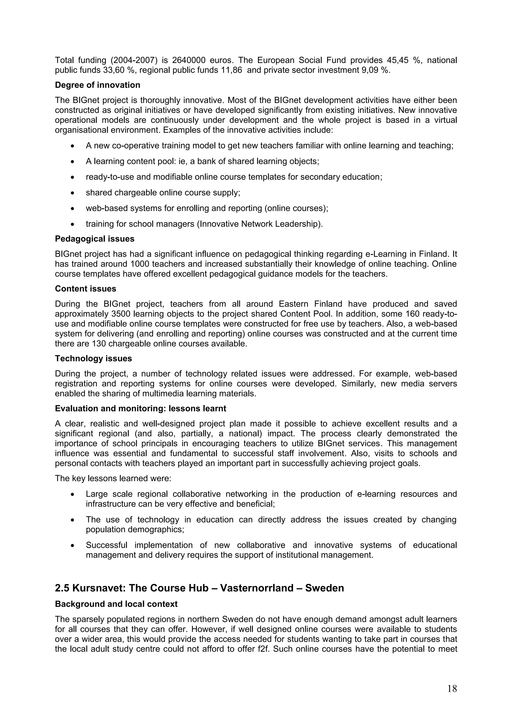 18
Total funding (2004-2007) is 2640000 euros. The European Social Fund provides 45,45 %, national
public funds 33,60 %, regional public funds 11,86 and private sector investment 9,09 %.
Degree of innovation
The BIGnet project is thoroughly innovative. Most of the BIGnet development activities have either been
constructed as original initiatives or have developed significantly from existing initiatives. New innovative
operational models are continuously under development and the whole project is based in a virtual
organisational environment. Examples of the innovative activities include:
 A new co-operative training model to get new teachers familiar with online learning and teaching;
 A learning content pool: ie, a bank of shared learning objects;
 ready-to-use and modifiable online course templates for secondary education;
 shared chargeable online course supply;
 web-based systems for enrolling and reporting (online courses);
 training for school managers (Innovative Network Leadership).
Pedagogical issues
BIGnet project has had a significant influence on pedagogical thinking regarding e-Learning in Finland. It
has trained around 1000 teachers and increased substantially their knowledge of online teaching. Online
course templates have offered excellent pedagogical guidance models for the teachers.
Content issues
During the BIGnet project, teachers from all around Eastern Finland have produced and saved
approximately 3500 learning objects to the project shared Content Pool. In addition, some 160 ready-to-
use and modifiable online course templates were constructed for free use by teachers. Also, a web-based
system for delivering (and enrolling and reporting) online courses was constructed and at the current time
there are 130 chargeable online courses available.
Technology issues
During the project, a number of technology related issues were addressed. For example, web-based
registration and reporting systems for online courses were developed. Similarly, new media servers
enabled the sharing of multimedia learning materials.
Evaluation and monitoring: lessons learnt
A clear, realistic and well-designed project plan made it possible to achieve excellent results and a
significant regional (and also, partially, a national) impact. The process clearly demonstrated the
importance of school principals in encouraging teachers to utilize BIGnet services. This management
influence was essential and fundamental to successful staff involvement. Also, visits to schools and
personal contacts with teachers played an important part in successfully achieving project goals.
The key lessons learned were:
 Large scale regional collaborative networking in the production of e-learning resources and
infrastructure can be very effective and beneficial;
 The use of technology in education can directly address the issues created by changing
population demographics;
 Successful implementation of new collaborative and innovative systems of educational
management and delivery requires the support of institutional management.
2.5 Kursnavet: The Course Hub – Vasternorrland – Sweden
Background and local context
The sparsely populated regions in northern Sweden do not have enough demand amongst adult learners
for all courses that they can offer. However, if well designed online courses were available to students
over a wider area, this would provide the access needed for students wanting to take part in courses that
the local adult study centre could not afford to offer f2f. Such online courses have the potential to meet
 