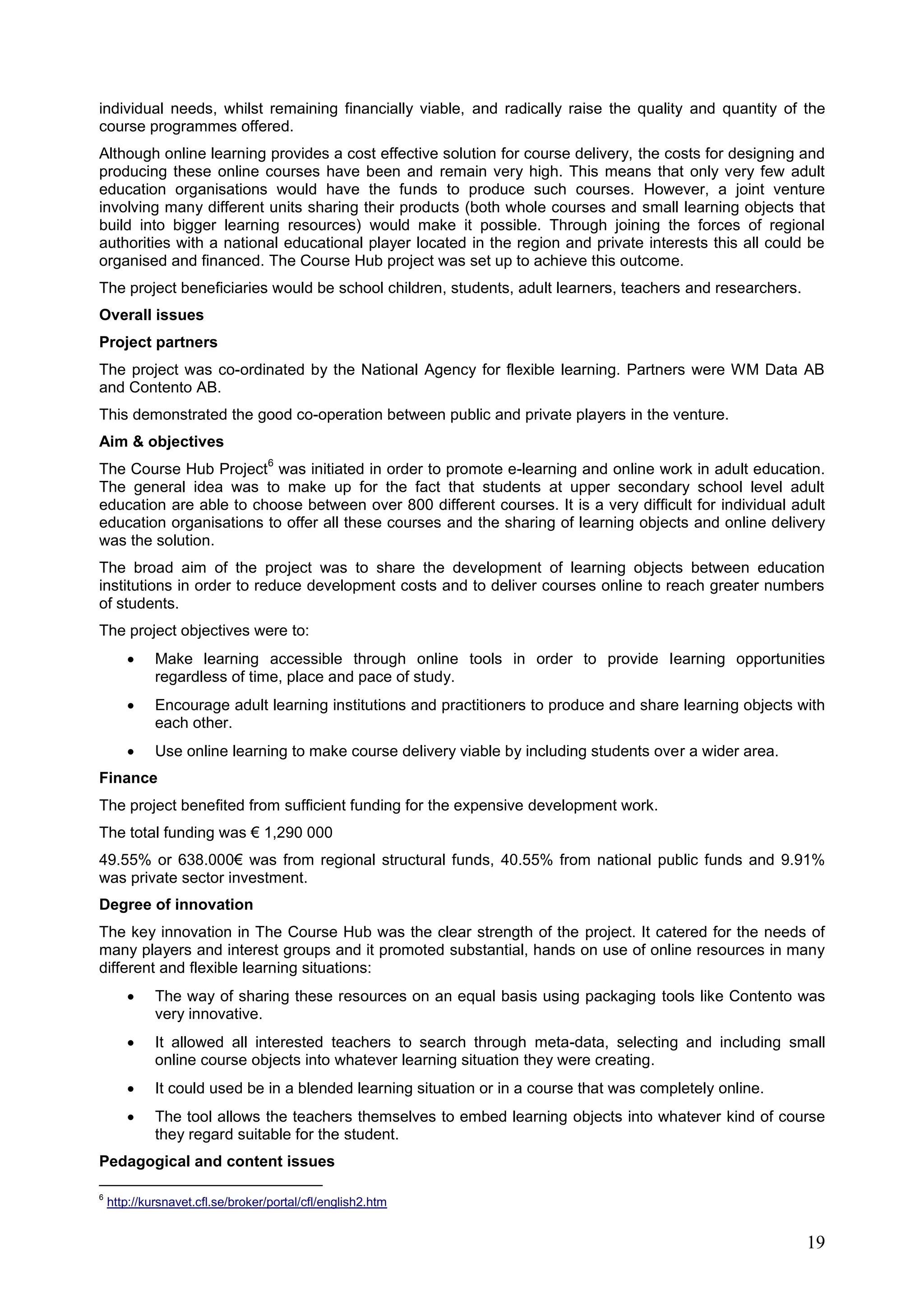 19
individual needs, whilst remaining financially viable, and radically raise the quality and quantity of the
course programmes offered.
Although online learning provides a cost effective solution for course delivery, the costs for designing and
producing these online courses have been and remain very high. This means that only very few adult
education organisations would have the funds to produce such courses. However, a joint venture
involving many different units sharing their products (both whole courses and small learning objects that
build into bigger learning resources) would make it possible. Through joining the forces of regional
authorities with a national educational player located in the region and private interests this all could be
organised and financed. The Course Hub project was set up to achieve this outcome.
The project beneficiaries would be school children, students, adult learners, teachers and researchers.
Overall issues
Project partners
The project was co-ordinated by the National Agency for flexible learning. Partners were WM Data AB
and Contento AB.
This demonstrated the good co-operation between public and private players in the venture.
Aim & objectives
The Course Hub Project
6
was initiated in order to promote e-learning and online work in adult education.
The general idea was to make up for the fact that students at upper secondary school level adult
education are able to choose between over 800 different courses. It is a very difficult for individual adult
education organisations to offer all these courses and the sharing of learning objects and online delivery
was the solution.
The broad aim of the project was to share the development of learning objects between education
institutions in order to reduce development costs and to deliver courses online to reach greater numbers
of students.
The project objectives were to:
 Make learning accessible through online tools in order to provide learning opportunities
regardless of time, place and pace of study.
 Encourage adult learning institutions and practitioners to produce and share learning objects with
each other.
 Use online learning to make course delivery viable by including students over a wider area.
Finance
The project benefited from sufficient funding for the expensive development work.
The total funding was € 1,290 000
49.55% or 638.000€ was from regional structural funds, 40.55% from national public funds and 9.91%
was private sector investment.
Degree of innovation
The key innovation in The Course Hub was the clear strength of the project. It catered for the needs of
many players and interest groups and it promoted substantial, hands on use of online resources in many
different and flexible learning situations:
 The way of sharing these resources on an equal basis using packaging tools like Contento was
very innovative.
 It allowed all interested teachers to search through meta-data, selecting and including small
online course objects into whatever learning situation they were creating.
 It could used be in a blended learning situation or in a course that was completely online.
 The tool allows the teachers themselves to embed learning objects into whatever kind of course
they regard suitable for the student.
Pedagogical and content issues
6
http://kursnavet.cfl.se/broker/portal/cfl/english2.htm
 