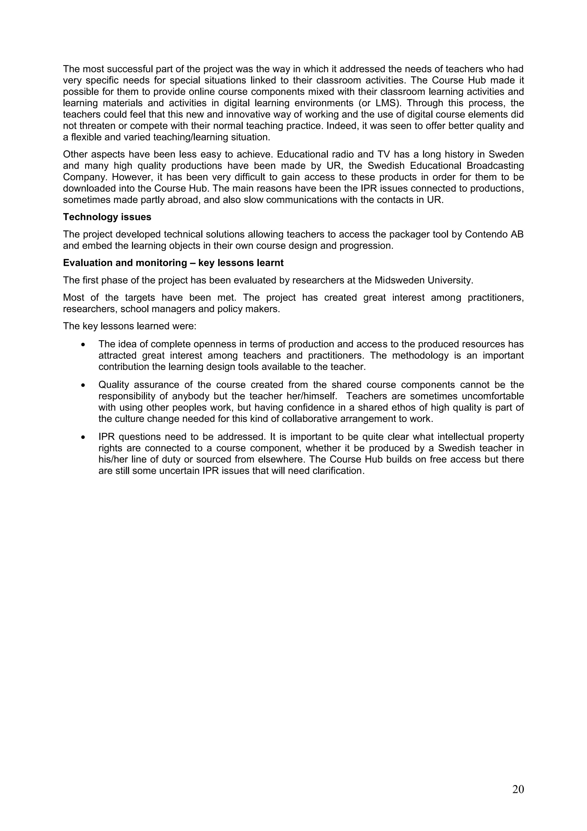 20
The most successful part of the project was the way in which it addressed the needs of teachers who had
very specific needs for special situations linked to their classroom activities. The Course Hub made it
possible for them to provide online course components mixed with their classroom learning activities and
learning materials and activities in digital learning environments (or LMS). Through this process, the
teachers could feel that this new and innovative way of working and the use of digital course elements did
not threaten or compete with their normal teaching practice. Indeed, it was seen to offer better quality and
a flexible and varied teaching/learning situation.
Other aspects have been less easy to achieve. Educational radio and TV has a long history in Sweden
and many high quality productions have been made by UR, the Swedish Educational Broadcasting
Company. However, it has been very difficult to gain access to these products in order for them to be
downloaded into the Course Hub. The main reasons have been the IPR issues connected to productions,
sometimes made partly abroad, and also slow communications with the contacts in UR.
Technology issues
The project developed technical solutions allowing teachers to access the packager tool by Contendo AB
and embed the learning objects in their own course design and progression.
Evaluation and monitoring – key lessons learnt
The first phase of the project has been evaluated by researchers at the Midsweden University.
Most of the targets have been met. The project has created great interest among practitioners,
researchers, school managers and policy makers.
The key lessons learned were:
 The idea of complete openness in terms of production and access to the produced resources has
attracted great interest among teachers and practitioners. The methodology is an important
contribution the learning design tools available to the teacher.
 Quality assurance of the course created from the shared course components cannot be the
responsibility of anybody but the teacher her/himself. Teachers are sometimes uncomfortable
with using other peoples work, but having confidence in a shared ethos of high quality is part of
the culture change needed for this kind of collaborative arrangement to work.
 IPR questions need to be addressed. It is important to be quite clear what intellectual property
rights are connected to a course component, whether it be produced by a Swedish teacher in
his/her line of duty or sourced from elsewhere. The Course Hub builds on free access but there
are still some uncertain IPR issues that will need clarification.
 