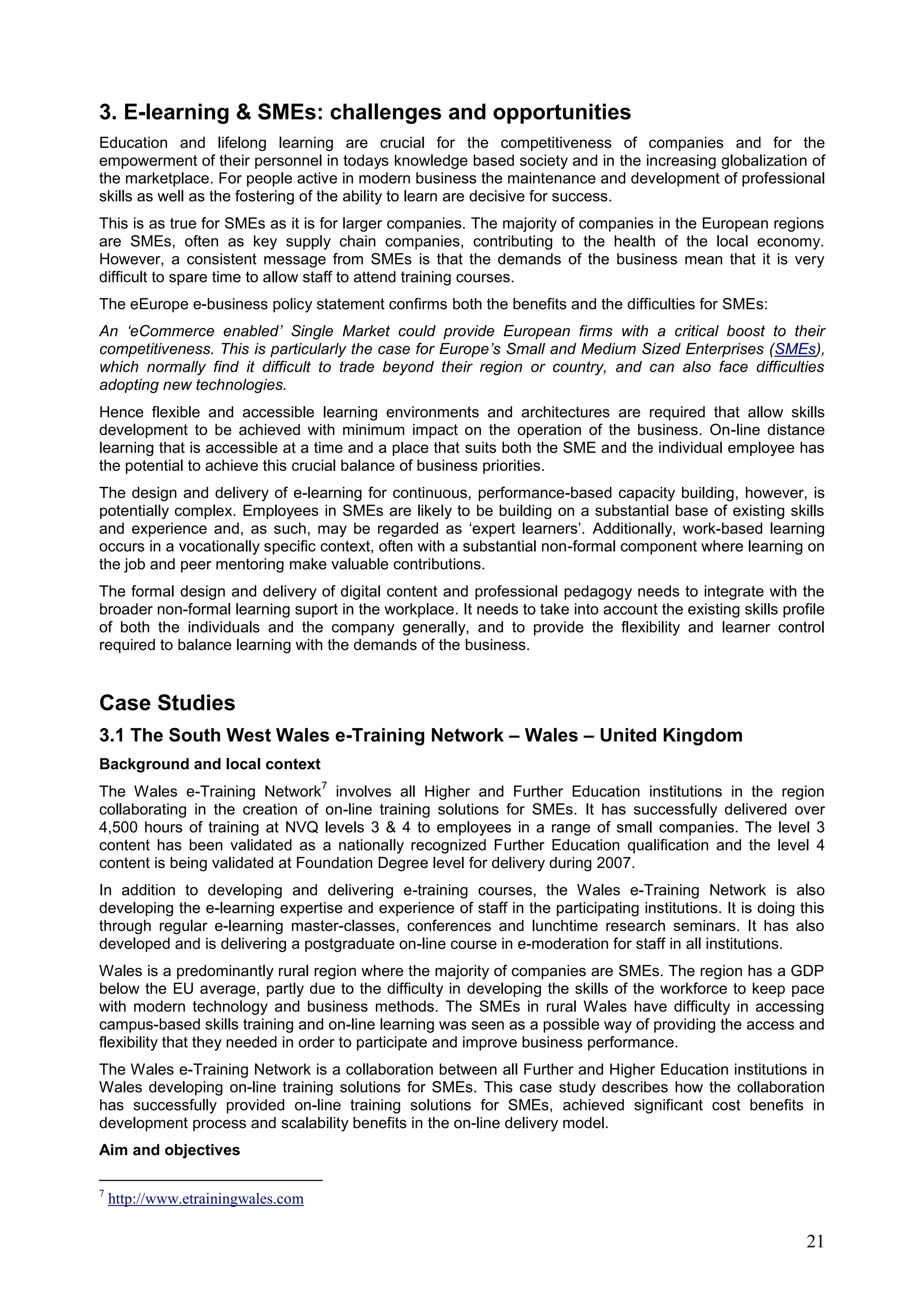 21
3. E-learning & SMEs: challenges and opportunities
Education and lifelong learning are crucial for the competitiveness of companies and for the
empowerment of their personnel in todays knowledge based society and in the increasing globalization of
the marketplace. For people active in modern business the maintenance and development of professional
skills as well as the fostering of the ability to learn are decisive for success.
This is as true for SMEs as it is for larger companies. The majority of companies in the European regions
are SMEs, often as key supply chain companies, contributing to the health of the local economy.
However, a consistent message from SMEs is that the demands of the business mean that it is very
difficult to spare time to allow staff to attend training courses.
The eEurope e-business policy statement confirms both the benefits and the difficulties for SMEs:
An ‘eCommerce enabled’ Single Market could provide European firms with a critical boost to their
competitiveness. This is particularly the case for Europe’s Small and Medium Sized Enterprises (SMEs),
which normally find it difficult to trade beyond their region or country, and can also face difficulties
adopting new technologies.
Hence flexible and accessible learning environments and architectures are required that allow skills
development to be achieved with minimum impact on the operation of the business. On-line distance
learning that is accessible at a time and a place that suits both the SME and the individual employee has
the potential to achieve this crucial balance of business priorities.
The design and delivery of e-learning for continuous, performance-based capacity building, however, is
potentially complex. Employees in SMEs are likely to be building on a substantial base of existing skills
and experience and, as such, may be regarded as ‘expert learners’. Additionally, work-based learning
occurs in a vocationally specific context, often with a substantial non-formal component where learning on
the job and peer mentoring make valuable contributions.
The formal design and delivery of digital content and professional pedagogy needs to integrate with the
broader non-formal learning suport in the workplace. It needs to take into account the existing skills profile
of both the individuals and the company generally, and to provide the flexibility and learner control
required to balance learning with the demands of the business.
Case Studies
3.1 The South West Wales e-Training Network – Wales – United Kingdom
Background and local context
The Wales e-Training Network
7
involves all Higher and Further Education institutions in the region
collaborating in the creation of on-line training solutions for SMEs. It has successfully delivered over
4,500 hours of training at NVQ levels 3 & 4 to employees in a range of small companies. The level 3
content has been validated as a nationally recognized Further Education qualification and the level 4
content is being validated at Foundation Degree level for delivery during 2007.
In addition to developing and delivering e-training courses, the Wales e-Training Network is also
developing the e-learning expertise and experience of staff in the participating institutions. It is doing this
through regular e-learning master-classes, conferences and lunchtime research seminars. It has also
developed and is delivering a postgraduate on-line course in e-moderation for staff in all institutions.
Wales is a predominantly rural region where the majority of companies are SMEs. The region has a GDP
below the EU average, partly due to the difficulty in developing the skills of the workforce to keep pace
with modern technology and business methods. The SMEs in rural Wales have difficulty in accessing
campus-based skills training and on-line learning was seen as a possible way of providing the access and
flexibility that they needed in order to participate and improve business performance.
The Wales e-Training Network is a collaboration between all Further and Higher Education institutions in
Wales developing on-line training solutions for SMEs. This case study describes how the collaboration
has successfully provided on-line training solutions for SMEs, achieved significant cost benefits in
development process and scalability benefits in the on-line delivery model.
Aim and objectives
7
http://www.etrainingwales.com
 