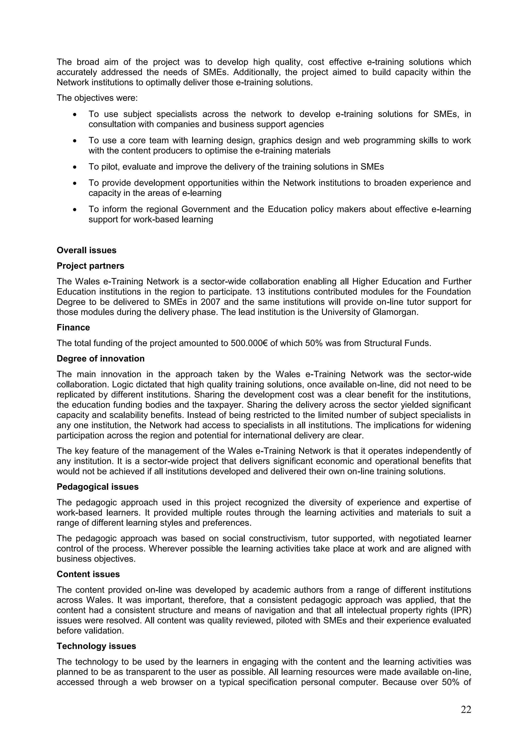 22
The broad aim of the project was to develop high quality, cost effective e-training solutions which
accurately addressed the needs of SMEs. Additionally, the project aimed to build capacity within the
Network institutions to optimally deliver those e-training solutions.
The objectives were:
 To use subject specialists across the network to develop e-training solutions for SMEs, in
consultation with companies and business support agencies
 To use a core team with learning design, graphics design and web programming skills to work
with the content producers to optimise the e-training materials
 To pilot, evaluate and improve the delivery of the training solutions in SMEs
 To provide development opportunities within the Network institutions to broaden experience and
capacity in the areas of e-learning
 To inform the regional Government and the Education policy makers about effective e-learning
support for work-based learning
Overall issues
Project partners
The Wales e-Training Network is a sector-wide collaboration enabling all Higher Education and Further
Education institutions in the region to participate. 13 institutions contributed modules for the Foundation
Degree to be delivered to SMEs in 2007 and the same institutions will provide on-line tutor support for
those modules during the delivery phase. The lead institution is the University of Glamorgan.
Finance
The total funding of the project amounted to 500.000€ of which 50% was from Structural Funds.
Degree of innovation
The main innovation in the approach taken by the Wales e-Training Network was the sector-wide
collaboration. Logic dictated that high quality training solutions, once available on-line, did not need to be
replicated by different institutions. Sharing the development cost was a clear benefit for the institutions,
the education funding bodies and the taxpayer. Sharing the delivery across the sector yielded significant
capacity and scalability benefits. Instead of being restricted to the limited number of subject specialists in
any one institution, the Network had access to specialists in all institutions. The implications for widening
participation across the region and potential for international delivery are clear.
The key feature of the management of the Wales e-Training Network is that it operates independently of
any institution. It is a sector-wide project that delivers significant economic and operational benefits that
would not be achieved if all institutions developed and delivered their own on-line training solutions.
Pedagogical issues
The pedagogic approach used in this project recognized the diversity of experience and expertise of
work-based learners. It provided multiple routes through the learning activities and materials to suit a
range of different learning styles and preferences.
The pedagogic approach was based on social constructivism, tutor supported, with negotiated learner
control of the process. Wherever possible the learning activities take place at work and are aligned with
business objectives.
Content issues
The content provided on-line was developed by academic authors from a range of different institutions
across Wales. It was important, therefore, that a consistent pedagogic approach was applied, that the
content had a consistent structure and means of navigation and that all intelectual property rights (IPR)
issues were resolved. All content was quality reviewed, piloted with SMEs and their experience evaluated
before validation.
Technology issues
The technology to be used by the learners in engaging with the content and the learning activities was
planned to be as transparent to the user as possible. All learning resources were made available on-line,
accessed through a web browser on a typical specification personal computer. Because over 50% of
 