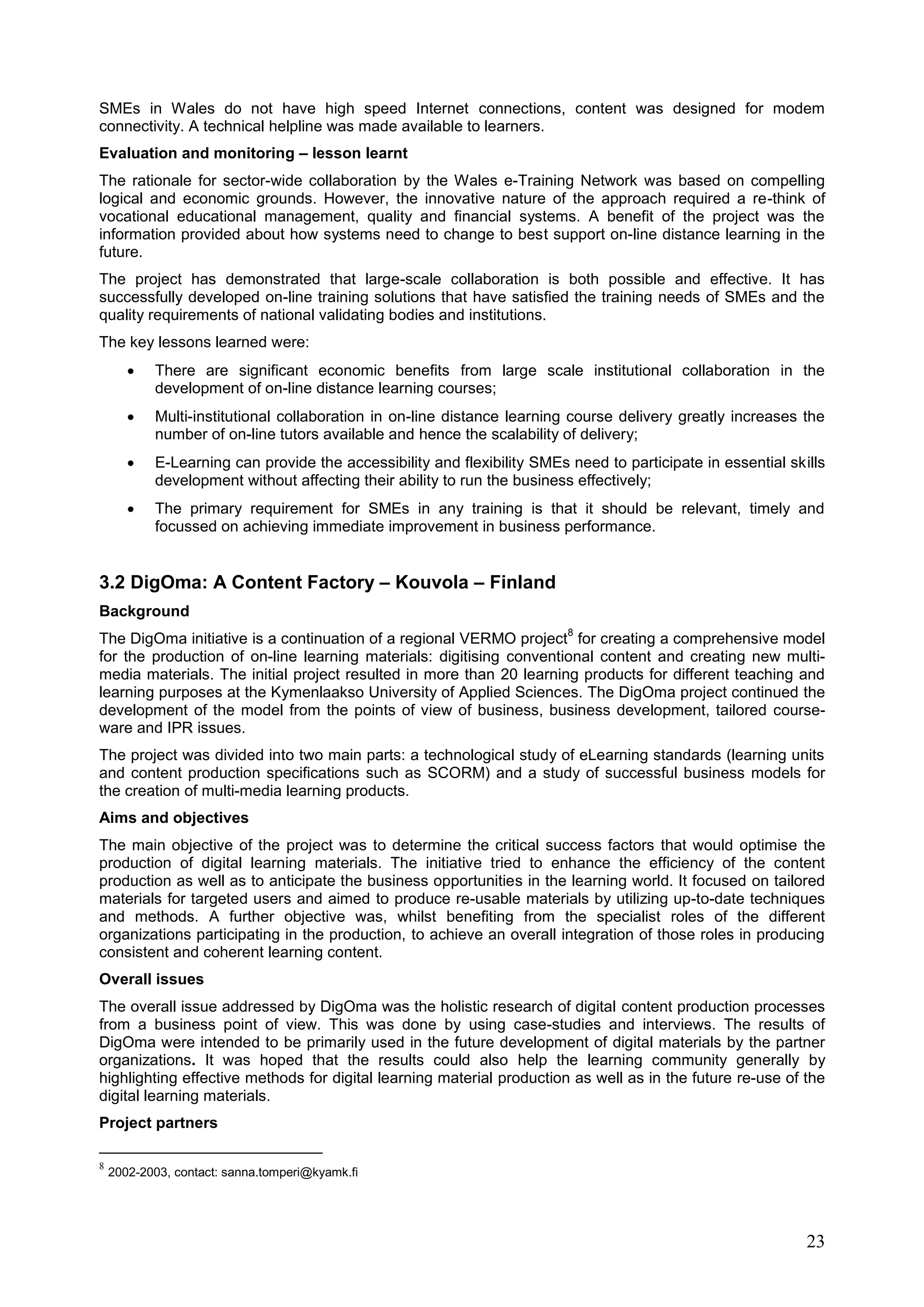 23
SMEs in Wales do not have high speed Internet connections, content was designed for modem
connectivity. A technical helpline was made available to learners.
Evaluation and monitoring – lesson learnt
The rationale for sector-wide collaboration by the Wales e-Training Network was based on compelling
logical and economic grounds. However, the innovative nature of the approach required a re-think of
vocational educational management, quality and financial systems. A benefit of the project was the
information provided about how systems need to change to best support on-line distance learning in the
future.
The project has demonstrated that large-scale collaboration is both possible and effective. It has
successfully developed on-line training solutions that have satisfied the training needs of SMEs and the
quality requirements of national validating bodies and institutions.
The key lessons learned were:
 There are significant economic benefits from large scale institutional collaboration in the
development of on-line distance learning courses;
 Multi-institutional collaboration in on-line distance learning course delivery greatly increases the
number of on-line tutors available and hence the scalability of delivery;
 E-Learning can provide the accessibility and flexibility SMEs need to participate in essential skills
development without affecting their ability to run the business effectively;
 The primary requirement for SMEs in any training is that it should be relevant, timely and
focussed on achieving immediate improvement in business performance.
3.2 DigOma: A Content Factory – Kouvola – Finland
Background
The DigOma initiative is a continuation of a regional VERMO project
8
for creating a comprehensive model
for the production of on-line learning materials: digitising conventional content and creating new multi-
media materials. The initial project resulted in more than 20 learning products for different teaching and
learning purposes at the Kymenlaakso University of Applied Sciences. The DigOma project continued the
development of the model from the points of view of business, business development, tailored course-
ware and IPR issues.
The project was divided into two main parts: a technological study of eLearning standards (learning units
and content production specifications such as SCORM) and a study of successful business models for
the creation of multi-media learning products.
Aims and objectives
The main objective of the project was to determine the critical success factors that would optimise the
production of digital learning materials. The initiative tried to enhance the efficiency of the content
production as well as to anticipate the business opportunities in the learning world. It focused on tailored
materials for targeted users and aimed to produce re-usable materials by utilizing up-to-date techniques
and methods. A further objective was, whilst benefiting from the specialist roles of the different
organizations participating in the production, to achieve an overall integration of those roles in producing
consistent and coherent learning content.
Overall issues
The overall issue addressed by DigOma was the holistic research of digital content production processes
from a business point of view. This was done by using case-studies and interviews. The results of
DigOma were intended to be primarily used in the future development of digital materials by the partner
organizations. It was hoped that the results could also help the learning community generally by
highlighting effective methods for digital learning material production as well as in the future re-use of the
digital learning materials.
Project partners
8
2002-2003, contact: sanna.tomperi@kyamk.fi
 