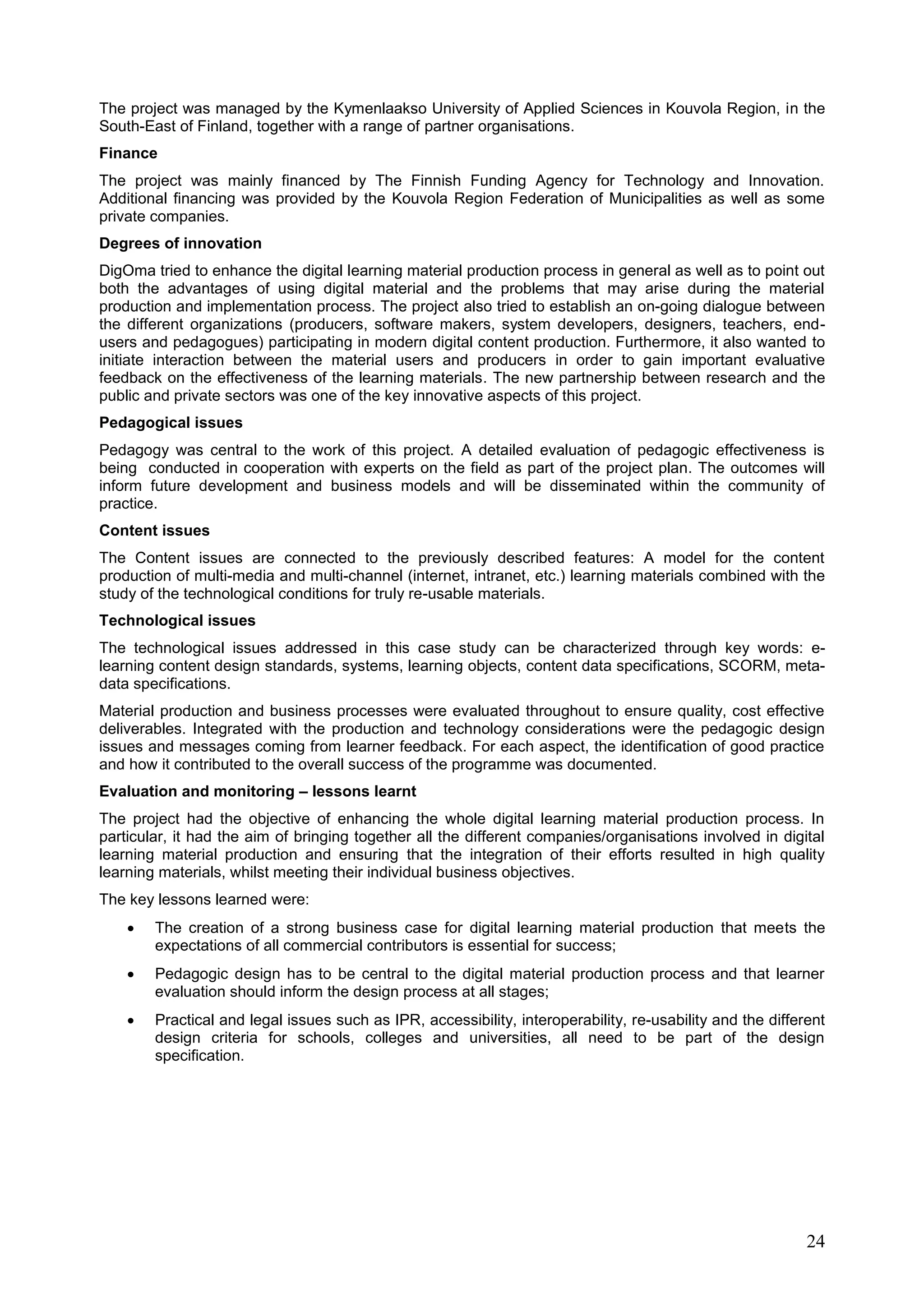 24
The project was managed by the Kymenlaakso University of Applied Sciences in Kouvola Region, in the
South-East of Finland, together with a range of partner organisations.
Finance
The project was mainly financed by The Finnish Funding Agency for Technology and Innovation.
Additional financing was provided by the Kouvola Region Federation of Municipalities as well as some
private companies.
Degrees of innovation
DigOma tried to enhance the digital learning material production process in general as well as to point out
both the advantages of using digital material and the problems that may arise during the material
production and implementation process. The project also tried to establish an on-going dialogue between
the different organizations (producers, software makers, system developers, designers, teachers, end-
users and pedagogues) participating in modern digital content production. Furthermore, it also wanted to
initiate interaction between the material users and producers in order to gain important evaluative
feedback on the effectiveness of the learning materials. The new partnership between research and the
public and private sectors was one of the key innovative aspects of this project.
Pedagogical issues
Pedagogy was central to the work of this project. A detailed evaluation of pedagogic effectiveness is
being conducted in cooperation with experts on the field as part of the project plan. The outcomes will
inform future development and business models and will be disseminated within the community of
practice.
Content issues
The Content issues are connected to the previously described features: A model for the content
production of multi-media and multi-channel (internet, intranet, etc.) learning materials combined with the
study of the technological conditions for truly re-usable materials.
Technological issues
The technological issues addressed in this case study can be characterized through key words: e-
learning content design standards, systems, learning objects, content data specifications, SCORM, meta-
data specifications.
Material production and business processes were evaluated throughout to ensure quality, cost effective
deliverables. Integrated with the production and technology considerations were the pedagogic design
issues and messages coming from learner feedback. For each aspect, the identification of good practice
and how it contributed to the overall success of the programme was documented.
Evaluation and monitoring – lessons learnt
The project had the objective of enhancing the whole digital learning material production process. In
particular, it had the aim of bringing together all the different companies/organisations involved in digital
learning material production and ensuring that the integration of their efforts resulted in high quality
learning materials, whilst meeting their individual business objectives.
The key lessons learned were:
 The creation of a strong business case for digital learning material production that meets the
expectations of all commercial contributors is essential for success;
 Pedagogic design has to be central to the digital material production process and that learner
evaluation should inform the design process at all stages;
 Practical and legal issues such as IPR, accessibility, interoperability, re-usability and the different
design criteria for schools, colleges and universities, all need to be part of the design
specification.
 