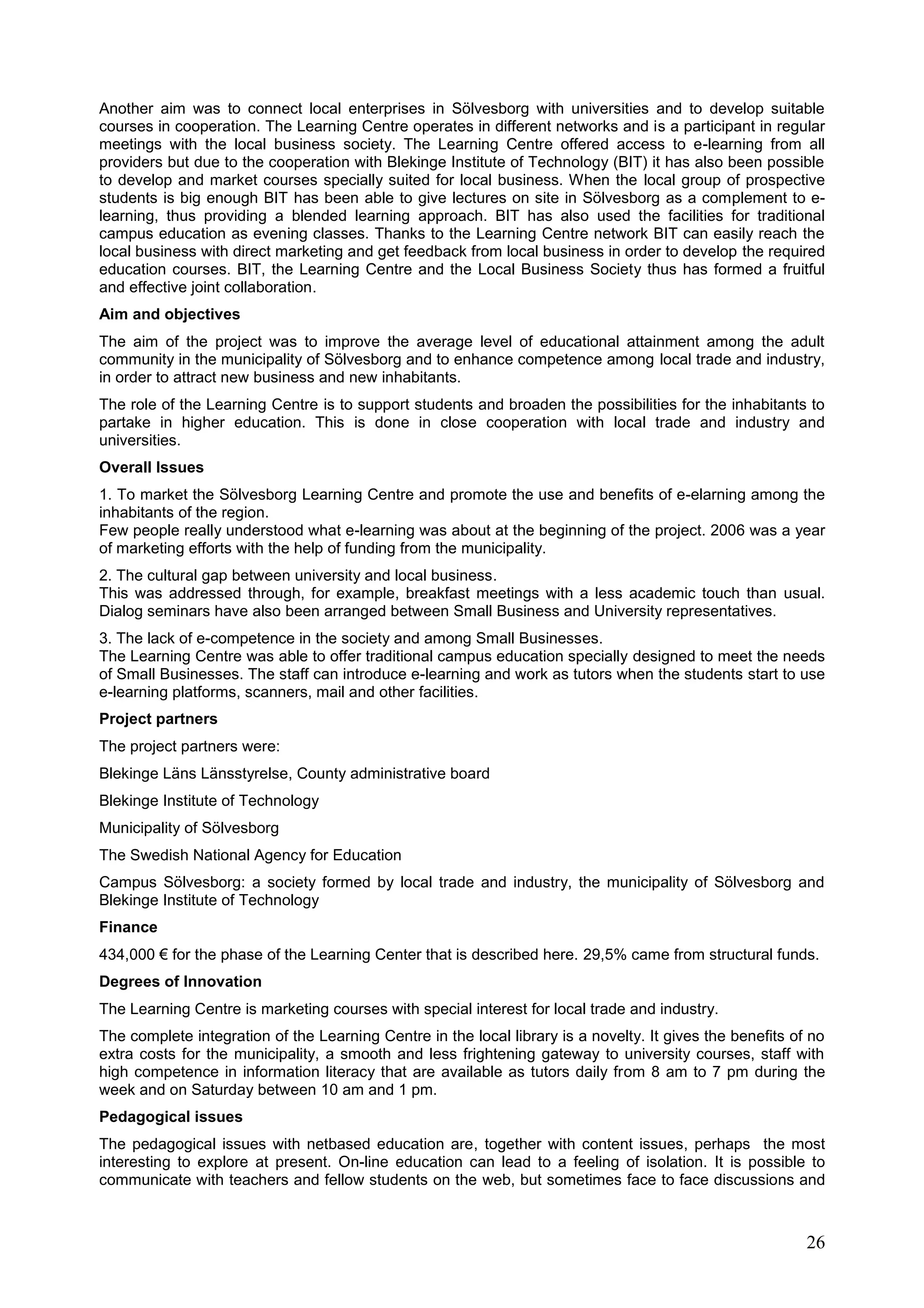 26
Another aim was to connect local enterprises in Sölvesborg with universities and to develop suitable
courses in cooperation. The Learning Centre operates in different networks and is a participant in regular
meetings with the local business society. The Learning Centre offered access to e-learning from all
providers but due to the cooperation with Blekinge Institute of Technology (BIT) it has also been possible
to develop and market courses specially suited for local business. When the local group of prospective
students is big enough BIT has been able to give lectures on site in Sölvesborg as a complement to e-
learning, thus providing a blended learning approach. BIT has also used the facilities for traditional
campus education as evening classes. Thanks to the Learning Centre network BIT can easily reach the
local business with direct marketing and get feedback from local business in order to develop the required
education courses. BIT, the Learning Centre and the Local Business Society thus has formed a fruitful
and effective joint collaboration.
Aim and objectives
The aim of the project was to improve the average level of educational attainment among the adult
community in the municipality of Sölvesborg and to enhance competence among local trade and industry,
in order to attract new business and new inhabitants.
The role of the Learning Centre is to support students and broaden the possibilities for the inhabitants to
partake in higher education. This is done in close cooperation with local trade and industry and
universities.
Overall Issues
1. To market the Sölvesborg Learning Centre and promote the use and benefits of e-elarning among the
inhabitants of the region.
Few people really understood what e-learning was about at the beginning of the project. 2006 was a year
of marketing efforts with the help of funding from the municipality.
2. The cultural gap between university and local business.
This was addressed through, for example, breakfast meetings with a less academic touch than usual.
Dialog seminars have also been arranged between Small Business and University representatives.
3. The lack of e-competence in the society and among Small Businesses.
The Learning Centre was able to offer traditional campus education specially designed to meet the needs
of Small Businesses. The staff can introduce e-learning and work as tutors when the students start to use
e-learning platforms, scanners, mail and other facilities.
Project partners
The project partners were:
Blekinge Läns Länsstyrelse, County administrative board
Blekinge Institute of Technology
Municipality of Sölvesborg
The Swedish National Agency for Education
Campus Sölvesborg: a society formed by local trade and industry, the municipality of Sölvesborg and
Blekinge Institute of Technology
Finance
434,000 € for the phase of the Learning Center that is described here. 29,5% came from structural funds.
Degrees of Innovation
The Learning Centre is marketing courses with special interest for local trade and industry.
The complete integration of the Learning Centre in the local library is a novelty. It gives the benefits of no
extra costs for the municipality, a smooth and less frightening gateway to university courses, staff with
high competence in information literacy that are available as tutors daily from 8 am to 7 pm during the
week and on Saturday between 10 am and 1 pm.
Pedagogical issues
The pedagogical issues with netbased education are, together with content issues, perhaps the most
interesting to explore at present. On-line education can lead to a feeling of isolation. It is possible to
communicate with teachers and fellow students on the web, but sometimes face to face discussions and
 
