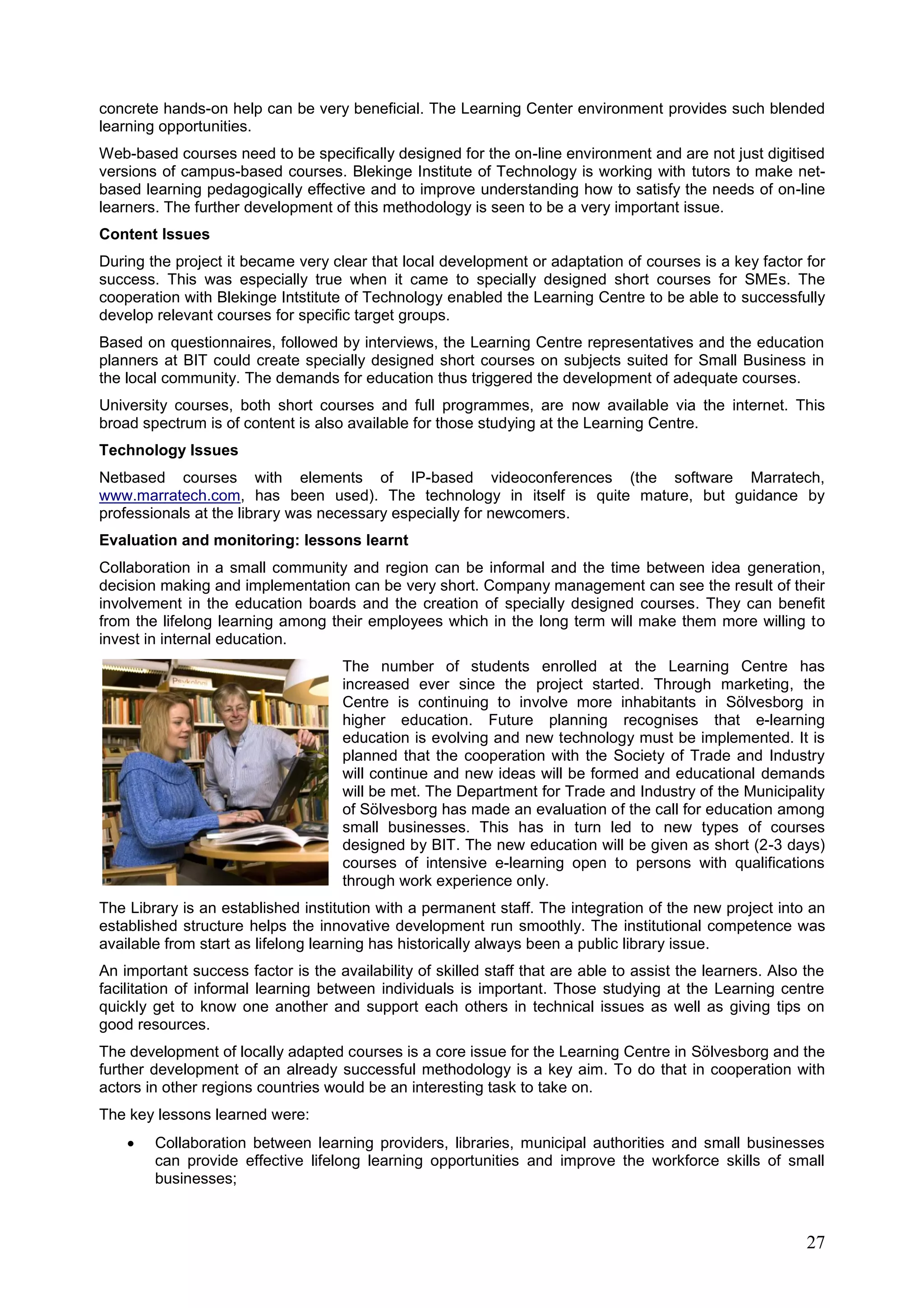 27
concrete hands-on help can be very beneficial. The Learning Center environment provides such blended
learning opportunities.
Web-based courses need to be specifically designed for the on-line environment and are not just digitised
versions of campus-based courses. Blekinge Institute of Technology is working with tutors to make net-
based learning pedagogically effective and to improve understanding how to satisfy the needs of on-line
learners. The further development of this methodology is seen to be a very important issue.
Content Issues
During the project it became very clear that local development or adaptation of courses is a key factor for
success. This was especially true when it came to specially designed short courses for SMEs. The
cooperation with Blekinge Intstitute of Technology enabled the Learning Centre to be able to successfully
develop relevant courses for specific target groups.
Based on questionnaires, followed by interviews, the Learning Centre representatives and the education
planners at BIT could create specially designed short courses on subjects suited for Small Business in
the local community. The demands for education thus triggered the development of adequate courses.
University courses, both short courses and full programmes, are now available via the internet. This
broad spectrum is of content is also available for those studying at the Learning Centre.
Technology Issues
Netbased courses with elements of IP-based videoconferences (the software Marratech,
www.marratech.com, has been used). The technology in itself is quite mature, but guidance by
professionals at the library was necessary especially for newcomers.
Evaluation and monitoring: lessons learnt
Collaboration in a small community and region can be informal and the time between idea generation,
decision making and implementation can be very short. Company management can see the result of their
involvement in the education boards and the creation of specially designed courses. They can benefit
from the lifelong learning among their employees which in the long term will make them more willing to
invest in internal education.
The number of students enrolled at the Learning Centre has
increased ever since the project started. Through marketing, the
Centre is continuing to involve more inhabitants in Sölvesborg in
higher education. Future planning recognises that e-learning
education is evolving and new technology must be implemented. It is
planned that the cooperation with the Society of Trade and Industry
will continue and new ideas will be formed and educational demands
will be met. The Department for Trade and Industry of the Municipality
of Sölvesborg has made an evaluation of the call for education among
small businesses. This has in turn led to new types of courses
designed by BIT. The new education will be given as short (2-3 days)
courses of intensive e-learning open to persons with qualifications
through work experience only.
The Library is an established institution with a permanent staff. The integration of the new project into an
established structure helps the innovative development run smoothly. The institutional competence was
available from start as lifelong learning has historically always been a public library issue.
An important success factor is the availability of skilled staff that are able to assist the learners. Also the
facilitation of informal learning between individuals is important. Those studying at the Learning centre
quickly get to know one another and support each others in technical issues as well as giving tips on
good resources.
The development of locally adapted courses is a core issue for the Learning Centre in Sölvesborg and the
further development of an already successful methodology is a key aim. To do that in cooperation with
actors in other regions countries would be an interesting task to take on.
The key lessons learned were:
 Collaboration between learning providers, libraries, municipal authorities and small businesses
can provide effective lifelong learning opportunities and improve the workforce skills of small
businesses;
 