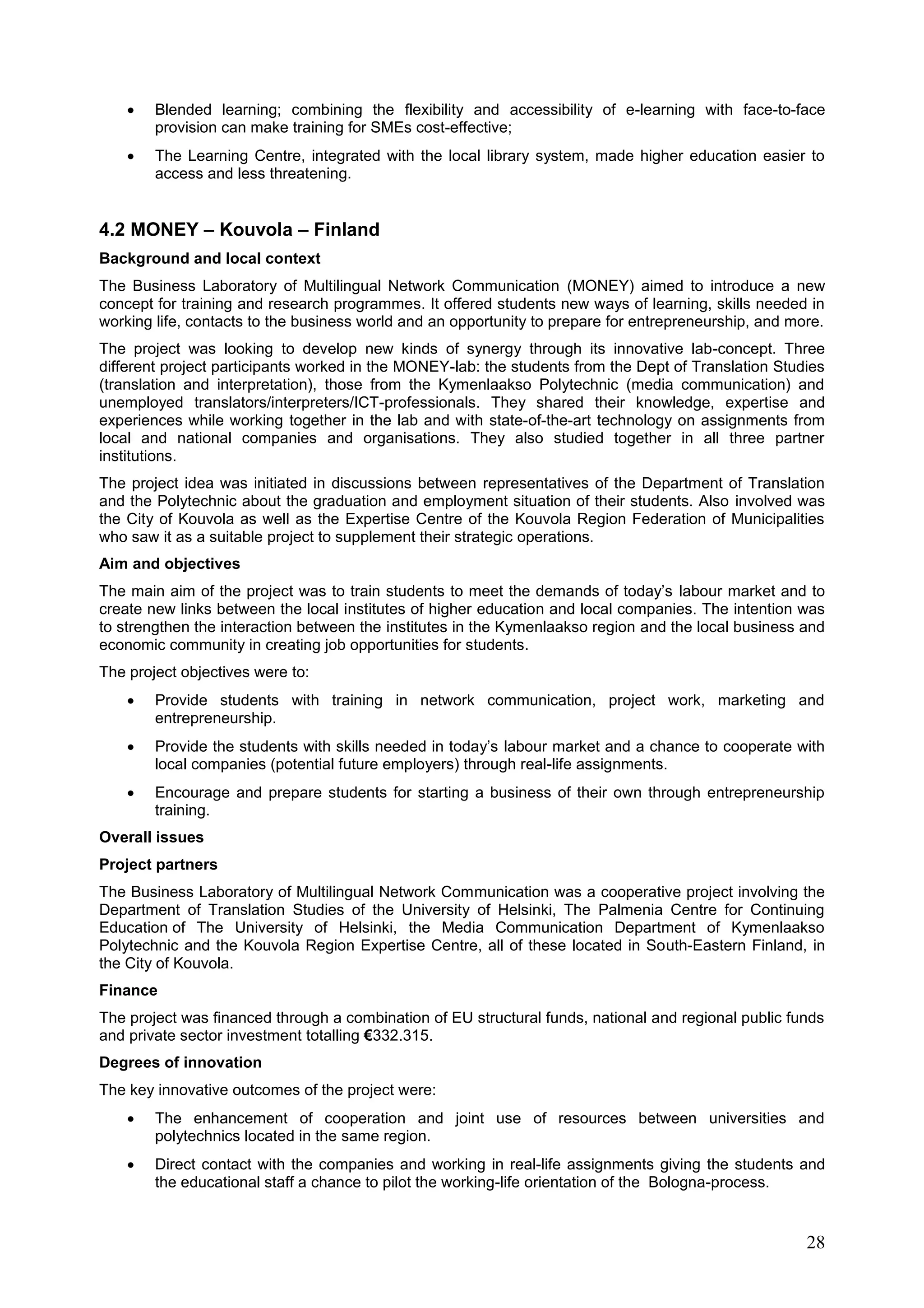 28
 Blended learning; combining the flexibility and accessibility of e-learning with face-to-face
provision can make training for SMEs cost-effective;
 The Learning Centre, integrated with the local library system, made higher education easier to
access and less threatening.
4.2 MONEY – Kouvola – Finland
Background and local context
The Business Laboratory of Multilingual Network Communication (MONEY) aimed to introduce a new
concept for training and research programmes. It offered students new ways of learning, skills needed in
working life, contacts to the business world and an opportunity to prepare for entrepreneurship, and more.
The project was looking to develop new kinds of synergy through its innovative lab-concept. Three
different project participants worked in the MONEY-lab: the students from the Dept of Translation Studies
(translation and interpretation), those from the Kymenlaakso Polytechnic (media communication) and
unemployed translators/interpreters/ICT-professionals. They shared their knowledge, expertise and
experiences while working together in the lab and with state-of-the-art technology on assignments from
local and national companies and organisations. They also studied together in all three partner
institutions.
The project idea was initiated in discussions between representatives of the Department of Translation
and the Polytechnic about the graduation and employment situation of their students. Also involved was
the City of Kouvola as well as the Expertise Centre of the Kouvola Region Federation of Municipalities
who saw it as a suitable project to supplement their strategic operations.
Aim and objectives
The main aim of the project was to train students to meet the demands of today’s labour market and to
create new links between the local institutes of higher education and local companies. The intention was
to strengthen the interaction between the institutes in the Kymenlaakso region and the local business and
economic community in creating job opportunities for students.
The project objectives were to:
 Provide students with training in network communication, project work, marketing and
entrepreneurship.
 Provide the students with skills needed in today’s labour market and a chance to cooperate with
local companies (potential future employers) through real-life assignments.
 Encourage and prepare students for starting a business of their own through entrepreneurship
training.
Overall issues
Project partners
The Business Laboratory of Multilingual Network Communication was a cooperative project involving the
Department of Translation Studies of the University of Helsinki, The Palmenia Centre for Continuing
Education of The University of Helsinki, the Media Communication Department of Kymenlaakso
Polytechnic and the Kouvola Region Expertise Centre, all of these located in South-Eastern Finland, in
the City of Kouvola.
Finance
The project was financed through a combination of EU structural funds, national and regional public funds
and private sector investment totalling €332.315.
Degrees of innovation
The key innovative outcomes of the project were:
 The enhancement of cooperation and joint use of resources between universities and
polytechnics located in the same region.
 Direct contact with the companies and working in real-life assignments giving the students and
the educational staff a chance to pilot the working-life orientation of the Bologna-process.
 