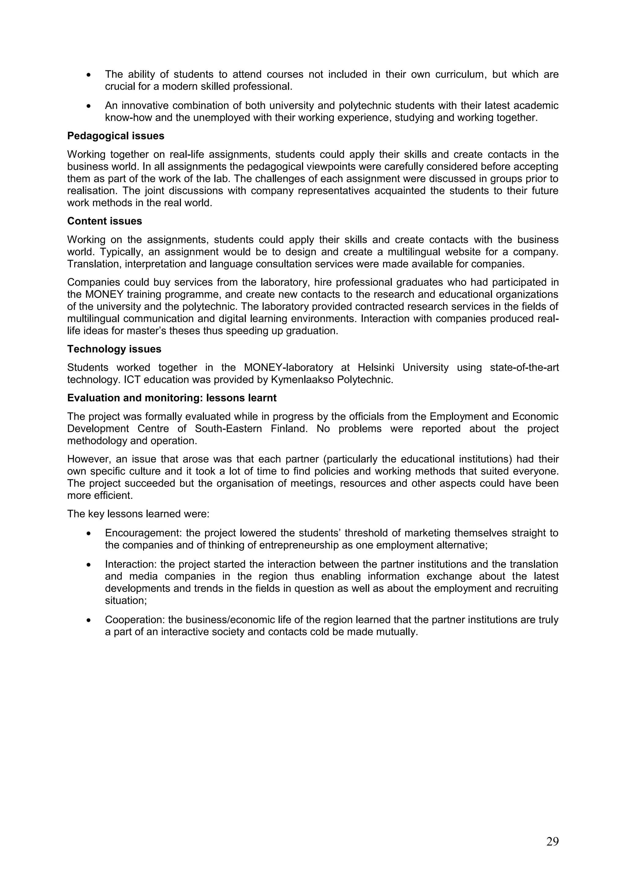 29
 The ability of students to attend courses not included in their own curriculum, but which are
crucial for a modern skilled professional.
 An innovative combination of both university and polytechnic students with their latest academic
know-how and the unemployed with their working experience, studying and working together.
Pedagogical issues
Working together on real-life assignments, students could apply their skills and create contacts in the
business world. In all assignments the pedagogical viewpoints were carefully considered before accepting
them as part of the work of the lab. The challenges of each assignment were discussed in groups prior to
realisation. The joint discussions with company representatives acquainted the students to their future
work methods in the real world.
Content issues
Working on the assignments, students could apply their skills and create contacts with the business
world. Typically, an assignment would be to design and create a multilingual website for a company.
Translation, interpretation and language consultation services were made available for companies.
Companies could buy services from the laboratory, hire professional graduates who had participated in
the MONEY training programme, and create new contacts to the research and educational organizations
of the university and the polytechnic. The laboratory provided contracted research services in the fields of
multilingual communication and digital learning environments. Interaction with companies produced real-
life ideas for master’s theses thus speeding up graduation.
Technology issues
Students worked together in the MONEY-laboratory at Helsinki University using state-of-the-art
technology. ICT education was provided by Kymenlaakso Polytechnic.
Evaluation and monitoring: lessons learnt
The project was formally evaluated while in progress by the officials from the Employment and Economic
Development Centre of South-Eastern Finland. No problems were reported about the project
methodology and operation.
However, an issue that arose was that each partner (particularly the educational institutions) had their
own specific culture and it took a lot of time to find policies and working methods that suited everyone.
The project succeeded but the organisation of meetings, resources and other aspects could have been
more efficient.
The key lessons learned were:
 Encouragement: the project lowered the students’ threshold of marketing themselves straight to
the companies and of thinking of entrepreneurship as one employment alternative;
 Interaction: the project started the interaction between the partner institutions and the translation
and media companies in the region thus enabling information exchange about the latest
developments and trends in the fields in question as well as about the employment and recruiting
situation;
 Cooperation: the business/economic life of the region learned that the partner institutions are truly
a part of an interactive society and contacts cold be made mutually.
 