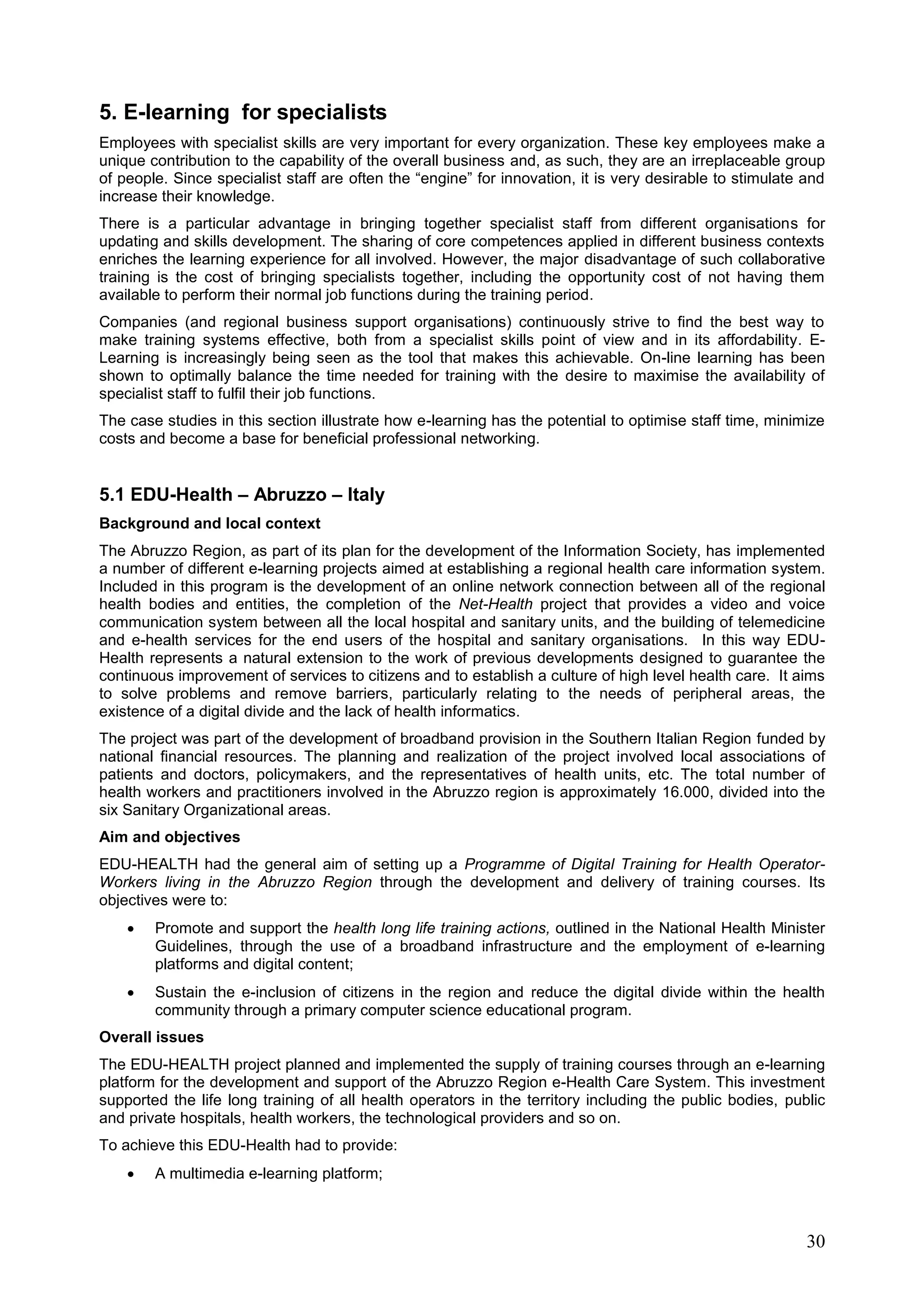 30
5. E-learning for specialists
Employees with specialist skills are very important for every organization. These key employees make a
unique contribution to the capability of the overall business and, as such, they are an irreplaceable group
of people. Since specialist staff are often the “engine” for innovation, it is very desirable to stimulate and
increase their knowledge.
There is a particular advantage in bringing together specialist staff from different organisations for
updating and skills development. The sharing of core competences applied in different business contexts
enriches the learning experience for all involved. However, the major disadvantage of such collaborative
training is the cost of bringing specialists together, including the opportunity cost of not having them
available to perform their normal job functions during the training period.
Companies (and regional business support organisations) continuously strive to find the best way to
make training systems effective, both from a specialist skills point of view and in its affordability. E-
Learning is increasingly being seen as the tool that makes this achievable. On-line learning has been
shown to optimally balance the time needed for training with the desire to maximise the availability of
specialist staff to fulfil their job functions.
The case studies in this section illustrate how e-learning has the potential to optimise staff time, minimize
costs and become a base for beneficial professional networking.
5.1 EDU-Health – Abruzzo – Italy
Background and local context
The Abruzzo Region, as part of its plan for the development of the Information Society, has implemented
a number of different e-learning projects aimed at establishing a regional health care information system.
Included in this program is the development of an online network connection between all of the regional
health bodies and entities, the completion of the Net-Health project that provides a video and voice
communication system between all the local hospital and sanitary units, and the building of telemedicine
and e-health services for the end users of the hospital and sanitary organisations. In this way EDU-
Health represents a natural extension to the work of previous developments designed to guarantee the
continuous improvement of services to citizens and to establish a culture of high level health care. It aims
to solve problems and remove barriers, particularly relating to the needs of peripheral areas, the
existence of a digital divide and the lack of health informatics.
The project was part of the development of broadband provision in the Southern Italian Region funded by
national financial resources. The planning and realization of the project involved local associations of
patients and doctors, policymakers, and the representatives of health units, etc. The total number of
health workers and practitioners involved in the Abruzzo region is approximately 16.000, divided into the
six Sanitary Organizational areas.
Aim and objectives
EDU-HEALTH had the general aim of setting up a Programme of Digital Training for Health Operator-
Workers living in the Abruzzo Region through the development and delivery of training courses. Its
objectives were to:
 Promote and support the health long life training actions, outlined in the National Health Minister
Guidelines, through the use of a broadband infrastructure and the employment of e-learning
platforms and digital content;
 Sustain the e-inclusion of citizens in the region and reduce the digital divide within the health
community through a primary computer science educational program.
Overall issues
The EDU-HEALTH project planned and implemented the supply of training courses through an e-learning
platform for the development and support of the Abruzzo Region e-Health Care System. This investment
supported the life long training of all health operators in the territory including the public bodies, public
and private hospitals, health workers, the technological providers and so on.
To achieve this EDU-Health had to provide:
 A multimedia e-learning platform;
 
