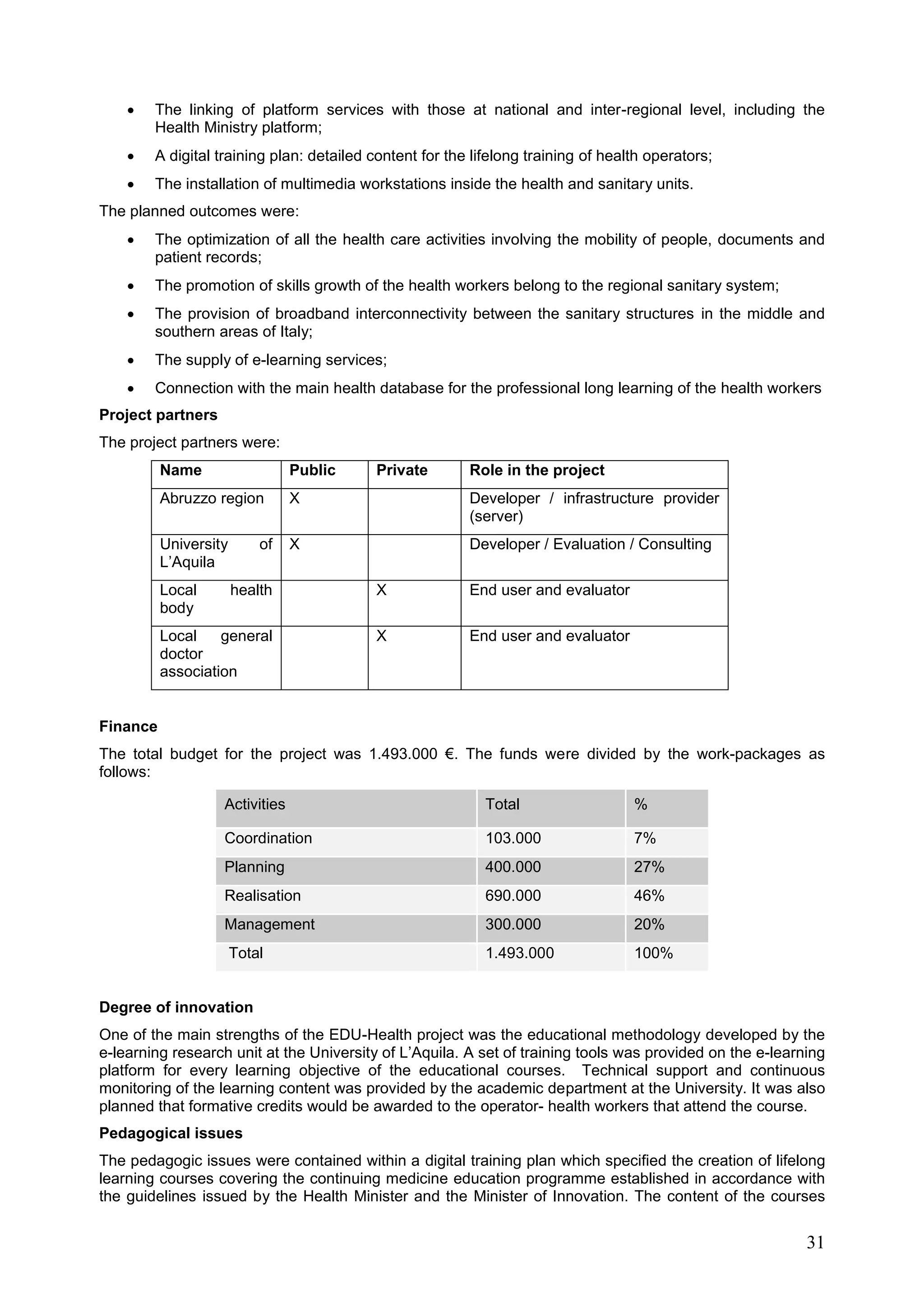 31
 The linking of platform services with those at national and inter-regional level, including the
Health Ministry platform;
 A digital training plan: detailed content for the lifelong training of health operators;
 The installation of multimedia workstations inside the health and sanitary units.
The planned outcomes were:
 The optimization of all the health care activities involving the mobility of people, documents and
patient records;
 The promotion of skills growth of the health workers belong to the regional sanitary system;
 The provision of broadband interconnectivity between the sanitary structures in the middle and
southern areas of Italy;
 The supply of e-learning services;
 Connection with the main health database for the professional long learning of the health workers
Project partners
The project partners were:
Name Public Private Role in the project
Abruzzo region X Developer / infrastructure provider
(server)
University of
L’Aquila
X Developer / Evaluation / Consulting
Local health
body
X End user and evaluator
Local general
doctor
association
X End user and evaluator
Finance
The total budget for the project was 1.493.000 €. The funds were divided by the work-packages as
follows:
Activities Total %
Coordination 103.000 7%
Planning 400.000 27%
Realisation 690.000 46%
Management 300.000 20%
Total 1.493.000 100%
Degree of innovation
One of the main strengths of the EDU-Health project was the educational methodology developed by the
e-learning research unit at the University of L’Aquila. A set of training tools was provided on the e-learning
platform for every learning objective of the educational courses. Technical support and continuous
monitoring of the learning content was provided by the academic department at the University. It was also
planned that formative credits would be awarded to the operator- health workers that attend the course.
Pedagogical issues
The pedagogic issues were contained within a digital training plan which specified the creation of lifelong
learning courses covering the continuing medicine education programme established in accordance with
the guidelines issued by the Health Minister and the Minister of Innovation. The content of the courses
 