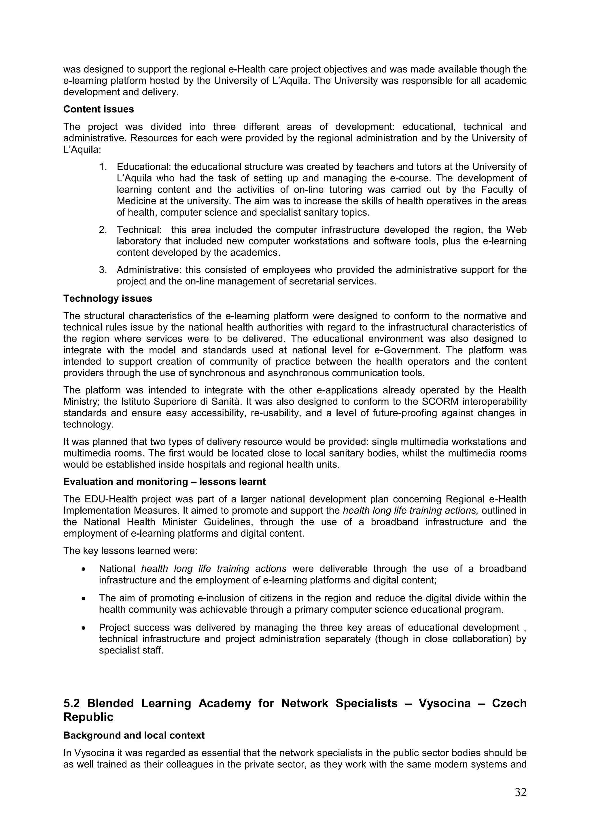 32
was designed to support the regional e-Health care project objectives and was made available though the
e-learning platform hosted by the University of L’Aquila. The University was responsible for all academic
development and delivery.
Content issues
The project was divided into three different areas of development: educational, technical and
administrative. Resources for each were provided by the regional administration and by the University of
L’Aquila:
1. Educational: the educational structure was created by teachers and tutors at the University of
L’Aquila who had the task of setting up and managing the e-course. The development of
learning content and the activities of on-line tutoring was carried out by the Faculty of
Medicine at the university. The aim was to increase the skills of health operatives in the areas
of health, computer science and specialist sanitary topics.
2. Technical: this area included the computer infrastructure developed the region, the Web
laboratory that included new computer workstations and software tools, plus the e-learning
content developed by the academics.
3. Administrative: this consisted of employees who provided the administrative support for the
project and the on-line management of secretarial services.
Technology issues
The structural characteristics of the e-learning platform were designed to conform to the normative and
technical rules issue by the national health authorities with regard to the infrastructural characteristics of
the region where services were to be delivered. The educational environment was also designed to
integrate with the model and standards used at national level for e-Government. The platform was
intended to support creation of community of practice between the health operators and the content
providers through the use of synchronous and asynchronous communication tools.
The platform was intended to integrate with the other e-applications already operated by the Health
Ministry; the Istituto Superiore di Sanità. It was also designed to conform to the SCORM interoperability
standards and ensure easy accessibility, re-usability, and a level of future-proofing against changes in
technology.
It was planned that two types of delivery resource would be provided: single multimedia workstations and
multimedia rooms. The first would be located close to local sanitary bodies, whilst the multimedia rooms
would be established inside hospitals and regional health units.
Evaluation and monitoring – lessons learnt
The EDU-Health project was part of a larger national development plan concerning Regional e-Health
Implementation Measures. It aimed to promote and support the health long life training actions, outlined in
the National Health Minister Guidelines, through the use of a broadband infrastructure and the
employment of e-learning platforms and digital content.
The key lessons learned were:
 National health long life training actions were deliverable through the use of a broadband
infrastructure and the employment of e-learning platforms and digital content;
 The aim of promoting e-inclusion of citizens in the region and reduce the digital divide within the
health community was achievable through a primary computer science educational program.
 Project success was delivered by managing the three key areas of educational development ,
technical infrastructure and project administration separately (though in close collaboration) by
specialist staff.
5.2 Blended Learning Academy for Network Specialists – Vysocina – Czech
Republic
Background and local context
In Vysocina it was regarded as essential that the network specialists in the public sector bodies should be
as well trained as their colleagues in the private sector, as they work with the same modern systems and
 