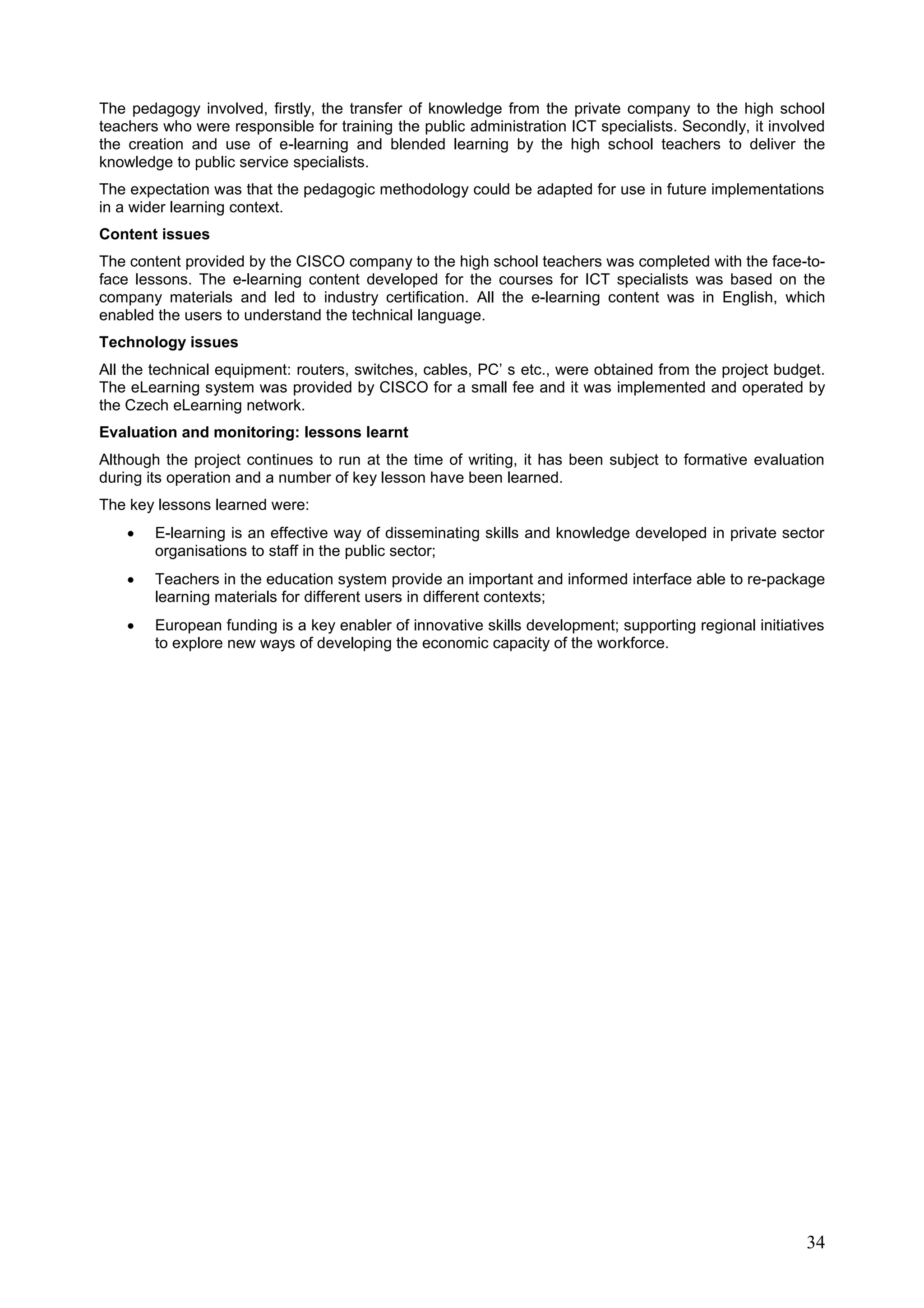 34
The pedagogy involved, firstly, the transfer of knowledge from the private company to the high school
teachers who were responsible for training the public administration ICT specialists. Secondly, it involved
the creation and use of e-learning and blended learning by the high school teachers to deliver the
knowledge to public service specialists.
The expectation was that the pedagogic methodology could be adapted for use in future implementations
in a wider learning context.
Content issues
The content provided by the CISCO company to the high school teachers was completed with the face-to-
face lessons. The e-learning content developed for the courses for ICT specialists was based on the
company materials and led to industry certification. All the e-learning content was in English, which
enabled the users to understand the technical language.
Technology issues
All the technical equipment: routers, switches, cables, PC’ s etc., were obtained from the project budget.
The eLearning system was provided by CISCO for a small fee and it was implemented and operated by
the Czech eLearning network.
Evaluation and monitoring: lessons learnt
Although the project continues to run at the time of writing, it has been subject to formative evaluation
during its operation and a number of key lesson have been learned.
The key lessons learned were:
 E-learning is an effective way of disseminating skills and knowledge developed in private sector
organisations to staff in the public sector;
 Teachers in the education system provide an important and informed interface able to re-package
learning materials for different users in different contexts;
 European funding is a key enabler of innovative skills development; supporting regional initiatives
to explore new ways of developing the economic capacity of the workforce.
 