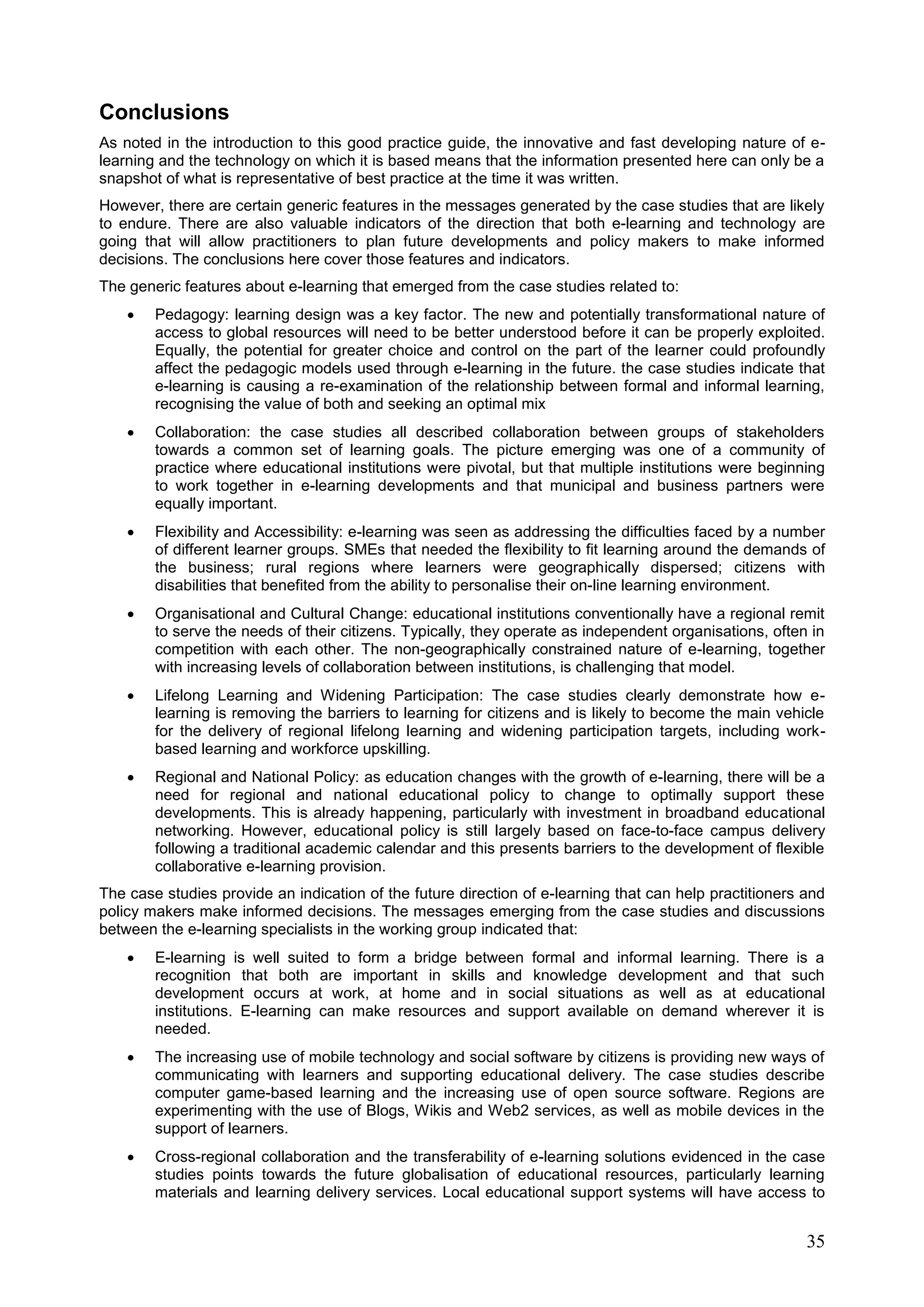 35
Conclusions
As noted in the introduction to this good practice guide, the innovative and fast developing nature of e-
learning and the technology on which it is based means that the information presented here can only be a
snapshot of what is representative of best practice at the time it was written.
However, there are certain generic features in the messages generated by the case studies that are likely
to endure. There are also valuable indicators of the direction that both e-learning and technology are
going that will allow practitioners to plan future developments and policy makers to make informed
decisions. The conclusions here cover those features and indicators.
The generic features about e-learning that emerged from the case studies related to:
 Pedagogy: learning design was a key factor. The new and potentially transformational nature of
access to global resources will need to be better understood before it can be properly exploited.
Equally, the potential for greater choice and control on the part of the learner could profoundly
affect the pedagogic models used through e-learning in the future. the case studies indicate that
e-learning is causing a re-examination of the relationship between formal and informal learning,
recognising the value of both and seeking an optimal mix
 Collaboration: the case studies all described collaboration between groups of stakeholders
towards a common set of learning goals. The picture emerging was one of a community of
practice where educational institutions were pivotal, but that multiple institutions were beginning
to work together in e-learning developments and that municipal and business partners were
equally important.
 Flexibility and Accessibility: e-learning was seen as addressing the difficulties faced by a number
of different learner groups. SMEs that needed the flexibility to fit learning around the demands of
the business; rural regions where learners were geographically dispersed; citizens with
disabilities that benefited from the ability to personalise their on-line learning environment.
 Organisational and Cultural Change: educational institutions conventionally have a regional remit
to serve the needs of their citizens. Typically, they operate as independent organisations, often in
competition with each other. The non-geographically constrained nature of e-learning, together
with increasing levels of collaboration between institutions, is challenging that model.
 Lifelong Learning and Widening Participation: The case studies clearly demonstrate how e-
learning is removing the barriers to learning for citizens and is likely to become the main vehicle
for the delivery of regional lifelong learning and widening participation targets, including work-
based learning and workforce upskilling.
 Regional and National Policy: as education changes with the growth of e-learning, there will be a
need for regional and national educational policy to change to optimally support these
developments. This is already happening, particularly with investment in broadband educational
networking. However, educational policy is still largely based on face-to-face campus delivery
following a traditional academic calendar and this presents barriers to the development of flexible
collaborative e-learning provision.
The case studies provide an indication of the future direction of e-learning that can help practitioners and
policy makers make informed decisions. The messages emerging from the case studies and discussions
between the e-learning specialists in the working group indicated that:
 E-learning is well suited to form a bridge between formal and informal learning. There is a
recognition that both are important in skills and knowledge development and that such
development occurs at work, at home and in social situations as well as at educational
institutions. E-learning can make resources and support available on demand wherever it is
needed.
 The increasing use of mobile technology and social software by citizens is providing new ways of
communicating with learners and supporting educational delivery. The case studies describe
computer game-based learning and the increasing use of open source software. Regions are
experimenting with the use of Blogs, Wikis and Web2 services, as well as mobile devices in the
support of learners.
 Cross-regional collaboration and the transferability of e-learning solutions evidenced in the case
studies points towards the future globalisation of educational resources, particularly learning
materials and learning delivery services. Local educational support systems will have access to
 