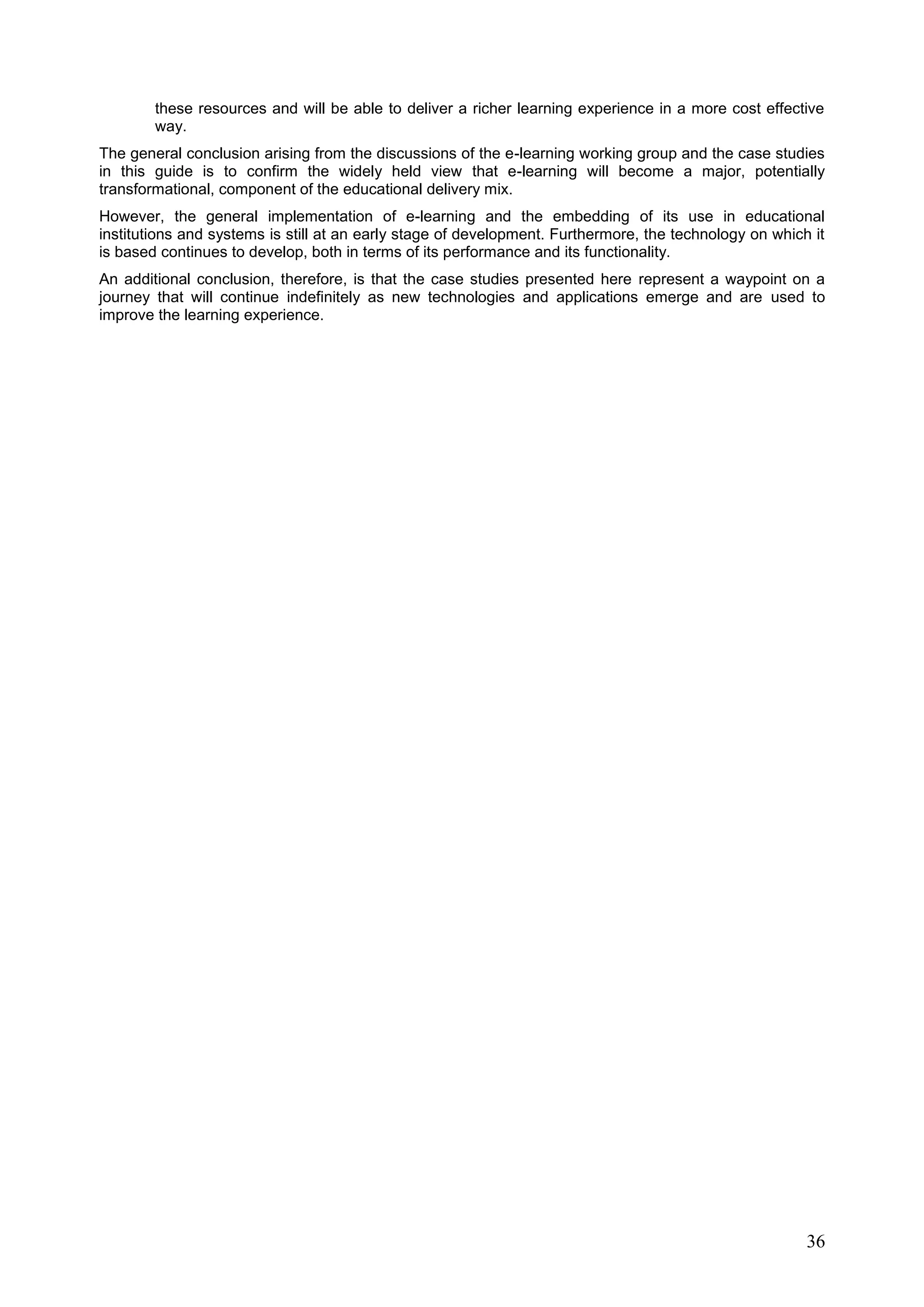 36
these resources and will be able to deliver a richer learning experience in a more cost effective
way.
The general conclusion arising from the discussions of the e-learning working group and the case studies
in this guide is to confirm the widely held view that e-learning will become a major, potentially
transformational, component of the educational delivery mix.
However, the general implementation of e-learning and the embedding of its use in educational
institutions and systems is still at an early stage of development. Furthermore, the technology on which it
is based continues to develop, both in terms of its performance and its functionality.
An additional conclusion, therefore, is that the case studies presented here represent a waypoint on a
journey that will continue indefinitely as new technologies and applications emerge and are used to
improve the learning experience.
 