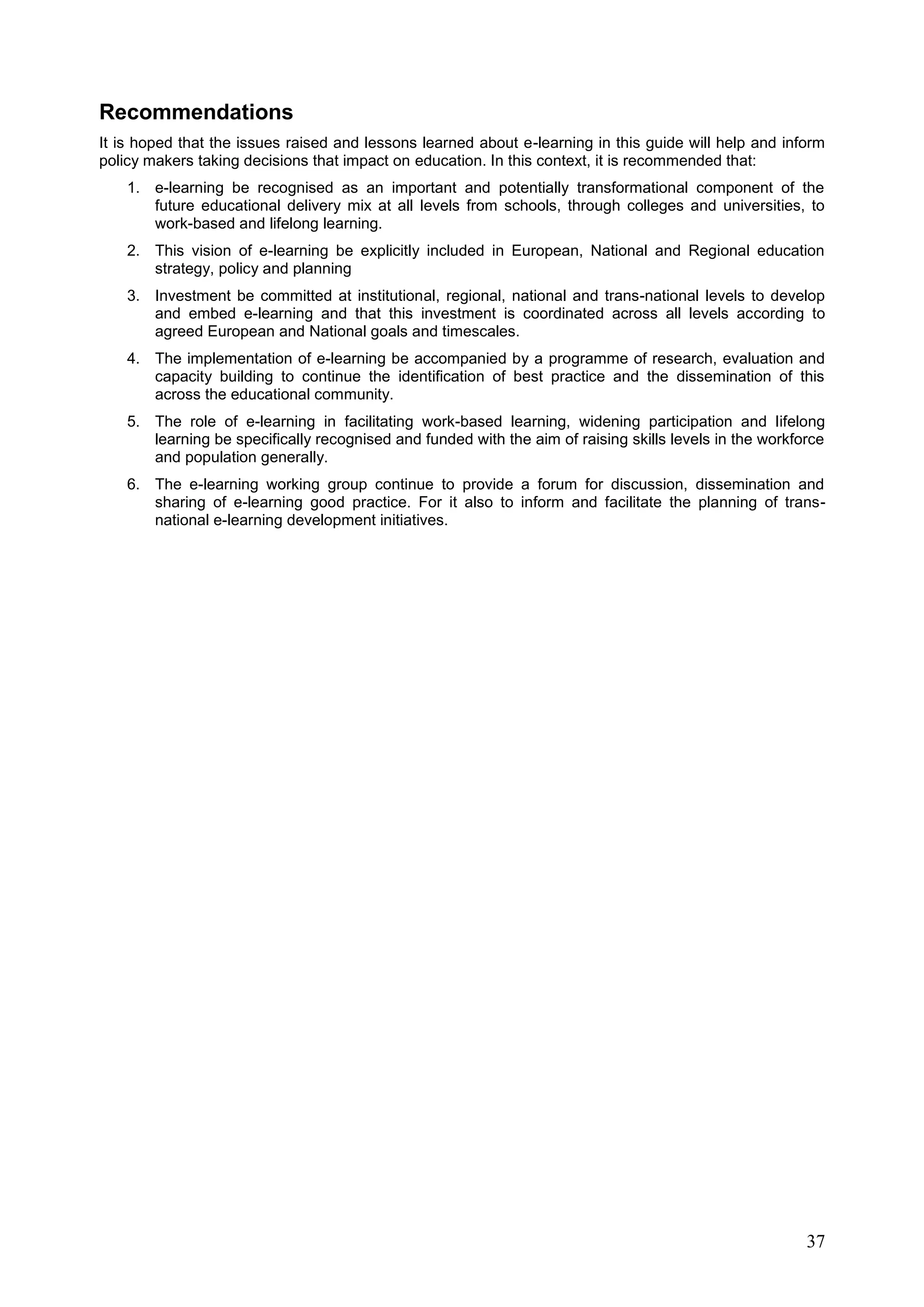 37
Recommendations
It is hoped that the issues raised and lessons learned about e-learning in this guide will help and inform
policy makers taking decisions that impact on education. In this context, it is recommended that:
1. e-learning be recognised as an important and potentially transformational component of the
future educational delivery mix at all levels from schools, through colleges and universities, to
work-based and lifelong learning.
2. This vision of e-learning be explicitly included in European, National and Regional education
strategy, policy and planning
3. Investment be committed at institutional, regional, national and trans-national levels to develop
and embed e-learning and that this investment is coordinated across all levels according to
agreed European and National goals and timescales.
4. The implementation of e-learning be accompanied by a programme of research, evaluation and
capacity building to continue the identification of best practice and the dissemination of this
across the educational community.
5. The role of e-learning in facilitating work-based learning, widening participation and lifelong
learning be specifically recognised and funded with the aim of raising skills levels in the workforce
and population generally.
6. The e-learning working group continue to provide a forum for discussion, dissemination and
sharing of e-learning good practice. For it also to inform and facilitate the planning of trans-
national e-learning development initiatives.
 