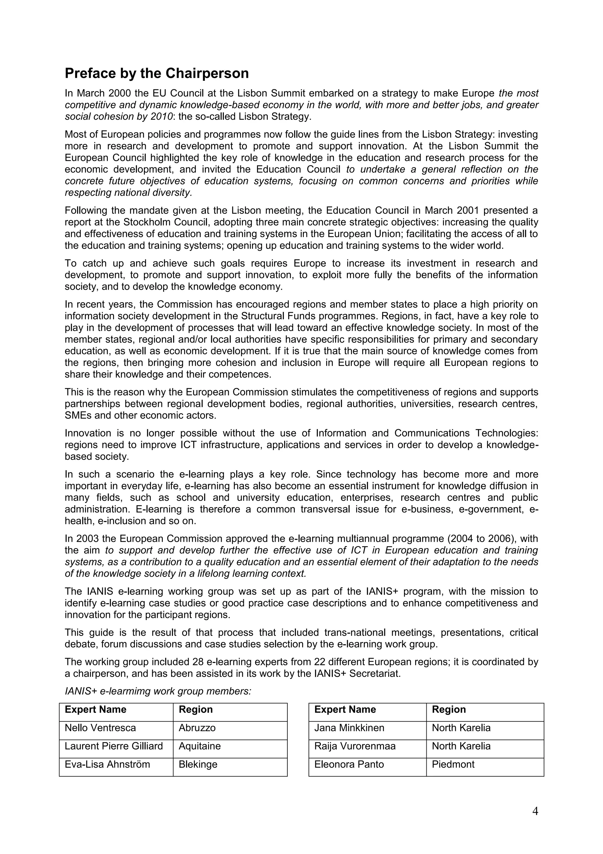 4
Preface by the Chairperson
In March 2000 the EU Council at the Lisbon Summit embarked on a strategy to make Europe the most
competitive and dynamic knowledge-based economy in the world, with more and better jobs, and greater
social cohesion by 2010: the so-called Lisbon Strategy.
Most of European policies and programmes now follow the guide lines from the Lisbon Strategy: investing
more in research and development to promote and support innovation. At the Lisbon Summit the
European Council highlighted the key role of knowledge in the education and research process for the
economic development, and invited the Education Council to undertake a general reflection on the
concrete future objectives of education systems, focusing on common concerns and priorities while
respecting national diversity.
Following the mandate given at the Lisbon meeting, the Education Council in March 2001 presented a
report at the Stockholm Council, adopting three main concrete strategic objectives: increasing the quality
and effectiveness of education and training systems in the European Union; facilitating the access of all to
the education and training systems; opening up education and training systems to the wider world.
To catch up and achieve such goals requires Europe to increase its investment in research and
development, to promote and support innovation, to exploit more fully the benefits of the information
society, and to develop the knowledge economy.
In recent years, the Commission has encouraged regions and member states to place a high priority on
information society development in the Structural Funds programmes. Regions, in fact, have a key role to
play in the development of processes that will lead toward an effective knowledge society. In most of the
member states, regional and/or local authorities have specific responsibilities for primary and secondary
education, as well as economic development. If it is true that the main source of knowledge comes from
the regions, then bringing more cohesion and inclusion in Europe will require all European regions to
share their knowledge and their competences.
This is the reason why the European Commission stimulates the competitiveness of regions and supports
partnerships between regional development bodies, regional authorities, universities, research centres,
SMEs and other economic actors.
Innovation is no longer possible without the use of Information and Communications Technologies:
regions need to improve ICT infrastructure, applications and services in order to develop a knowledge-
based society.
In such a scenario the e-learning plays a key role. Since technology has become more and more
important in everyday life, e-learning has also become an essential instrument for knowledge diffusion in
many fields, such as school and university education, enterprises, research centres and public
administration. E-learning is therefore a common transversal issue for e-business, e-government, e-
health, e-inclusion and so on.
In 2003 the European Commission approved the e-learning multiannual programme (2004 to 2006), with
the aim to support and develop further the effective use of ICT in European education and training
systems, as a contribution to a quality education and an essential element of their adaptation to the needs
of the knowledge society in a lifelong learning context.
The IANIS e-learning working group was set up as part of the IANIS+ program, with the mission to
identify e-learning case studies or good practice case descriptions and to enhance competitiveness and
innovation for the participant regions.
This guide is the result of that process that included trans-national meetings, presentations, critical
debate, forum discussions and case studies selection by the e-learning work group.
The working group included 28 e-learning experts from 22 different European regions; it is coordinated by
a chairperson, and has been assisted in its work by the IANIS+ Secretariat.
IANIS+ e-learmimg work group members:
Expert Name Region Expert Name Region
Nello Ventresca Abruzzo Jana Minkkinen North Karelia
Laurent Pierre Gilliard Aquitaine Raija Vurorenmaa North Karelia
Eva-Lisa Ahnström Blekinge Eleonora Panto Piedmont
 